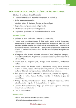 A HIPERTENSÃO ARTERIAL




MODELO DE AVALIAÇÃO CLÍNICO-LABORATORIAL
  Objetivos da avaliação clínico-laboratorial:
   Confirmar a elevação da pressão arterial e firmar o diagnóstico.
   Avaliar lesões de órgãos-alvo.
   Identificar fatores de risco para doenças cardiovasculares.
   Diagnosticar doenças associadas à hipertensão.
   Estratificar o risco cardiovascular do paciente.
   Diagnosticar, quando houver, a causa da hipertensão arterial

  História clínica
   Identificação: sexo, idade, raça, condição socioeconômica.
   História atual: duração conhecida de hipertensão arterial e níveis de pressão,
    adesão e reações adversas aos tratamentos prévios; sintomas de doença arterial
    coronária; sinais e sintomas da doença arterial coronariana (DAC) sugestivos de
    insuficiência cardíaca; congestiva (ICC) doença vascular encefálica; insuficiência
    vascular de extremidades; doença renal; diabetes mellitus; indícios de hipertensão
    secundária.
   Investigação sobre diversos aparelhos e fatores de risco: tabagismo, sobrepeso,
    obesidade, sedentarismo, dislipidemia, função sexual, doença pulmonar obstrutiva
    crônica (DPOC).
   História atual ou pregressa: gota, doença arterial coronariana, insuficiência
    cardíaca .
   História familiar de diabetes mellitus, dislipidemia, doença renal, acidente
    vascular encefálico, doença arterial coronariana prematura (homens<55 anos e
    mulheres<65 anos); morte prematura e súbita de familiares próximos.
   Perfil psicossocial: fatores ambientais e psicossociais, sintomas de depressão,
    ansiedade e pânico, situação familiar, condições de trabalho e grau de
    escolaridade.
   Avaliação dietética, incluindo consumo de sal e de bebidas alcoólicas, gordura
    saturada, cafeína e ingestão de fibras, de frutas e de vegetais.
   Consumo de medicamentos ou drogas que podem elevar a pressão arterial ou
    interferir em seu tratamento.
   Grau de atividade física.

  Exame físico
    • Sinais vitais: medidas de PA e freqüênica cardíaca.
    • Obtenção de medidas antropométricas:

                             BlogEnfermagem.com
                                       31
 