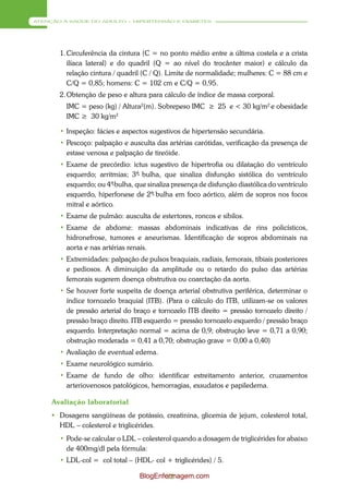 ATENÇÃO À SAÚDE DO ADULTO – HIPERTENSÃO E DIABETES




       1. Circuferência da cintura (C = no ponto médio entre a última costela e a crista
          ilíaca lateral) e do quadril (Q = ao nível do trocânter maior) e cálculo da
          relação cintura / quadril (C / Q). Limite de normalidade; mulheres: C = 88 cm e
          C/Q = 0,85; homens: C = 102 cm e C/Q = 0,95.
       2. Obtenção de peso e altura para cálculo de índice de massa corporal.
         IMC = peso (kg) / Altura2(m). Sobrepeso IMC ≥ 25 e < 30 kg/m2 e obesidade
         IMC ≥ 30 kg/m2

       • Inspeção: fácies e aspectos sugestivos de hipertensão secundária.
       • Pescoço: palpação e ausculta das artérias carótidas, verificação da presença de
         estase venosa e palpação de tireóide.
       • Exame de precórdio: ictus sugestivo de hipertrofia ou dilatação do ventrículo
         esquerdo; arritmias; 3ª bulha, que sinaliza disfunção sistólica do ventrículo
                                 -
         esquerdo; ou 4ª bulha, que sinaliza presença de disfunção diastólica do ventrículo
                         -
         esquerdo, hiperfonese de 2ª- bulha em foco aórtico, além de sopros nos focos
         mitral e aórtico.
       • Exame de pulmão: ausculta de estertores, roncos e sibilos.
       • Exame de abdome: massas abdominais indicativas de rins policísticos,
         hidronefrose, tumores e aneurismas. Identificação de sopros abdominais na
         aorta e nas artérias renais.
       • Extremidades: palpação de pulsos braquiais, radiais, femorais, tibiais posteriores
         e pediosos. A diminuição da amplitude ou o retardo do pulso das artérias
         femorais sugerem doença obstrutiva ou coarctação da aorta.
       • Se houver forte suspeita de doença arterial obstrutiva periférica, determinar o
         índice tornozelo braquial (ITB). (Para o cálculo do ITB, utilizam-se os valores
         de pressão arterial do braço e tornozelo ITB direito = pressão tornozelo direito /
         pressão braço direito. ITB esquerdo = pressão tornozelo esquerdo / pressão braço
         esquerdo. Interpretação normal = acima de 0,9; obstrução leve = 0,71 a 0,90;
         obstrução moderada = 0,41 a 0,70; obstrução grave = 0,00 a 0,40)
       • Avaliação de eventual edema.
       • Exame neurológico sumário.
       • Exame de fundo de olho: identificar estreitamento anterior, cruzamentos
         arteriovenosos patológicos, hemorragias, exsudatos e papiledema.

     Avaliação laboratorial
      Dosagens sangüíneas de potássio, creatinina, glicemia de jejum, colesterol total,
       HDL – colesterol e triglicérides.
       • Pode-se calcular o LDL – colesterol quando a dosagem de triglicérides for abaixo
         de 400mg/dl pela fórmula:
       • LDL-col = col total – (HDL- col + triglicérides) / 5.

                                  BlogEnfermagem.com
                                          32
 