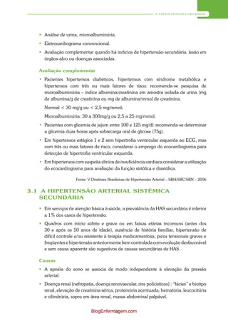 A HIPERTENSÃO ARTERIAL




    Análise de urina, microalbuminúria.
    Eletrocardiograma convencional.
    Avaliação complementar quando há indícios de hipertensão secundária, lesão em
     órgãos-alvo ou doenças associadas.

   Avaliação complementar
   • Pacientes hipertensos diabéticos, hipertensos com síndrome metabólica e
     hipertensos com três ou mais fatores de risco: recomenda-se pesquisa de
     microalbuminúria – índice albumina/creatinina em amostra isolada de urina (mg
     de albumina/g de creatinina ou mg de albumina/mmol de creatinina.
     Normal < 30 mg/g ou < 2,5 mg/mmol;
     Microalbuminúria: 30 a 300mg/g ou 2,5 a 25 mg/mmol.
   • Pacientes com glicemia de jejum entre 100 e 125 mg/dl: recomenda-se determinar
     a glicemia duas horas após sobrecarga oral de glicose (75g).
   • Em hipertensos estágios 1 e 2 sem hipertrofia ventricular esquerda ao ECG, mas
     com três ou mais fatores de risco, considerar o emprego do ecocardiograma para
     detecção de hipertrofia ventricular esquerda.
   • Em hipertensos com suspeita clínica de insuficiência cardíaca considerar a utilização
     do ecocardiograma para avaliação da função sistólica e diastólica.

                      Fonte: V Diretrizes Brasileiras de Hipertensão Arterial – SBH/SBC/SBN – 2006


3.1 A HIPERTENSÃO ARTERIAL SISTÊMICA
    SECUNDÁRIA

    Em serviços de atenção básica à saúde, a prevalência da HAS secundária é inferior
     a 1% dos casos de hipertensão.
    Quadros com início súbito e grave ou em faixas etárias incomuns (antes dos
     30 e após os 50 anos de idade), ausência de história familiar, hipertensão de
     difícil controle e/ou resistente à terapia medicamentosa, picos tensionais graves e
     freqüentes e hipertensão anteriormente bem controlada com evolução desfavorável
     e sem causa aparente são sugestivos de causas secundárias de HAS.

   Causas
    A apnéia do sono se associa de modo independente à elevação da pressão
     arterial.
    Doença renal (nefropatia, doença renovascular, rins policísticos) : “fácies” e biotipo
     renal, elevação de creatinina sérica, proteinúria acentuada, hematúria, leucocitúria
     e cilindrúria, sopro em área renal, massa abdominal palpável.


                              BlogEnfermagem.com
                                        33
 