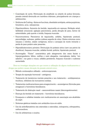 ATENÇÃO À SAÚDE DO ADULTO – HIPERTENSÃO E DIABETES




      Coarctação de aorta: Diminuição da amplitude ou retardo de pulsos femorais,
       pressão arterial diminuída em membros inferiores, principalmente em crianças e
       adolescentes.
      Síndrome de Cushing – fácies em lua cheia, obesidade centrípeta, estrias purpúricas,
       hirsutismo, acne, osteoporose.
      Hipertireoidismo: Aumento da tireóide, taquicardia em repouso, fibrilação atrial,
       labilidade emocional, agitação psicomotora, perda abrupta de peso, tremor de
       extremidades, pele quente e úmida, fraqueza muscular.
      Feocromocitoma: Paroxismos de taquicardia, cefaléia, hipotensão postural,
       precordialgia, sudorese, palidez cutânea seguida de rubor. Outros sintomas como
       náuseas e vômitos, estado vertiginoso, temor e sensação de morte iminente e
       perda de peso podem estar presentes.
      Hiperaldosteronismo primário: Diminuição do potássio sérico (sem uso prévio de
       diuréticos), fraqueza muscular, cefaléia frontal, poliúria, hipotensão postural.
      Acromegalia: “Fácies” característica pelo alargamento dos ossos faciais e
       hiperprognatismo, lábios, orelhas e nariz alargados, macroglossia; dedos “em
       salsicha”; voz grave e rouca; cefaléia persistente; fraqueza muscular e sudorese
       aumentada.

     Deve-se investigar situações em que ocorra a utilização de alguns medicamentos e
drogas que podem causar elevação da pressão arterial como:
      Método contraceptivo utilizado – anticoncepcionais.
      Terapia de reposição hormonal – estrógenos.
      Tratamento de transtornos mentais presentes e seu tratamento – antidepressivos
       tricíclicos, inibidores da monoamino-oxidase.
      Tratamentos medicamentosos para emagrecimento – anorexígenos (fórmulas para
       emagrecer) e hormônios tireoideanos.
      Tratamento de obstrução nasal – vasoconstritores nasais (descongestionantes).
      Doenças da tireóide em tratamento – hormônios tireoideanos.
      Enxaqueca e cefaléias tratadas com medicamentos em associação aos alcalóides
       da ergot.
      Sintomas gástricos tratados com antiácidos ricos em sódio.
      Uso de antiinflamatórios não esteroidais e esteroidais, ciclosporina, eritropoetina,
       carbonoxolona.
      Uso de anfetaminas e cocaína.




                                  BlogEnfermagem.com
                                          34
 