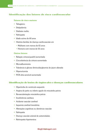 ATENÇÃO À SAÚDE DO ADULTO – HIPERTENSÃO E DIABETES




Identificação dos fatores de risco cardiovascular

     Fatores de risco maiores
      Tabagismo
      Dislipidemia
      Diabetes melito
      Nefropatia
      Idade acima de 60 anos
      História familiar de doença cardiovascular em
       • Mulheres com menos de 65 anos
       • Homens com menos de 55 anos

     Outros fatores
      Relação cintura/quadril aumentada
      Circunferência da cintura aumentada
      Microalbuminúria
      Tolerância à glicose diminuída/glicemia de jejum alterada
      Hiperuricemia
      PCR ultra-sensível aumentada



Identificação de lesões de órgãos-alvo e doenças cardiovasculares

      Hipertrofia do ventrículo esquerdo
      Angina do peito ou infarto agudo do miocárdio prévio
      Revascularização miocárdica prévia
      Insuficiência cardíaca
      Acidente vascular cerebral
      Isquemia cerebral transitória
      Alterações cognitivas ou demência vascular
      Nefropatia
      Doença vascular arterial de extremidades
      Retinopatia hipertensiva




                                    BlogEnfermagem.com
                                            36
 