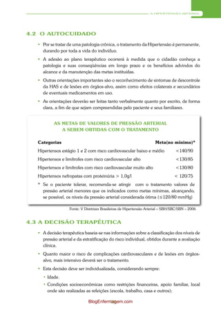 A HIPERTENSÃO ARTERIAL




4.2 O AUTOCUIDADO

    Por se tratar de uma patologia crônica, o tratamento da Hipertensão é permanente,
     durando por toda a vida do indivíduo.
    A adesão ao plano terapêutico ocorrerá à medida que o cidadão conheça a
     patologia e suas conseqüências em longo prazo e os benefícios advindos do
     alcance e da manutenção das metas instituídas.
    Outras orientações importantes são o reconhecimento de sintomas de descontrole
     da HAS e de lesões em órgãos-alvo, assim como efeitos colaterais e secundários
     de eventuais medicamentos em uso.
    As orientações deverão ser feitas tanto verbalmente quanto por escrito, de forma
     clara, a fim de que sejam compreendidas pelo paciente e seus familiares.


           AS METAS DE VALORES DE PRESSÃO ARTERIAL
              A SEREM OBTIDAS COM O TRATAMENTO

   Categorias                                                         Meta(no mínimo)*
   Hipertensos estágio 1 e 2 com risco cardiovascular baixo e médio               <140/90
   Hipertensos e limítrofes com risco cardiovascular alto                         <130/85
   Hipertensos e limítrofes com risco cardiovascular muito alto                   <130/80
   Hipertensos nefropatas com proteinúria > 1,0g/l                                < 120/75
   * Se o paciente tolerar, recomenda-se atingir com o tratamento valores de
     pressão arterial menores que os indicados como metas mínimas, alcançando,
     se possível, os níveis da pressão arterial considerada ótima (≤120/80 mmHg)

                   Fonte: V Diretrizes Brasileiras de Hipertensão Arterial – SBH/SBC/SBN – 2006


4.3 A DECISÃO TERAPÊUTICA

    A decisão terapêutica baseia-se nas informações sobre a classificação dos níveis de
     pressão arterial e da estratificação do risco individual, obtidos durante a avaliação
     clínica.
    Quanto maior o risco de complicações cardiovasculares e de lesões em órgãos-
     alvo, mais intensivo deverá ser o tratamento.
    Esta decisão deve ser individualizada, considerando sempre:
     • Idade.
     • Condições socioeconômicas como restrições financeiras, apoio familiar, local
       onde são realizadas as refeições (escola, trabalho, casa e outros);

                              BlogEnfermagem.com
                                        39
 