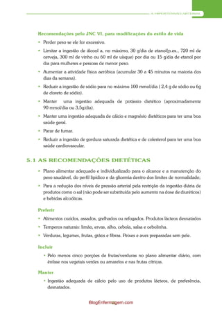 A HIPERTENSÃO ARTERIAL




  Recomendações pelo JNC VI, para modificações do estilo de vida
   Perder peso se ele for excessivo.
   Limitar a ingestão de álcool a, no máximo, 30 g/dia de etanol(p.ex., 720 ml de
    cerveja, 300 ml de vinho ou 60 ml de uísque) por dia ou 15 g/dia de etanol por
    dia para mulheres e pessoas de menor peso.
   Aumentar a atividade física aeróbica (acumular 30 a 45 minutos na maioria dos
    dias da semana).
   Reduzir a ingestão de sódio para no máximo 100 mmol/dia ( 2,4 g de sódio ou 6g
    de cloreto de sódio).
   Manter uma ingestão adequada de potássio dietético (aproximadamente
    90 mmol/dia ou 3,5g/dia).
   Manter uma ingestão adequada de cálcio e magnésio dietéticos para ter uma boa
    saúde geral.
   Parar de fumar.
   Reduzir a ingestão de gordura saturada dietética e de colesterol para ter uma boa
    saúde cardiovascular.


5.1 AS RECOMENDAÇÕES DIETÉTICAS

   Plano alimentar adequado e individualizado para o alcance e a manutenção do
    peso saudável, do perfil lipídico e da glicemia dentro dos limites de normalidade;
   Para a redução dos níveis de pressão arterial pela restrição da ingestão diária de
    produtos como o sal (não pode ser substituída pelo aumento na dose de diuréticos)
    e bebidas alcoólicas.

  Preferir
   Alimentos cozidos, assados, grelhados ou refogados. Produtos lácteos desnatados
   Temperos naturais: limão, ervas, alho, cebola, salsa e cebolinha.
   Verduras, legumes, frutas, grãos e fibras. Peixes e aves preparadas sem pele.

  Incluir
    • Pelo menos cinco porções de frutas/verduras no plano alimentar diário, com
      ênfase nos vegetais verdes ou amarelos e nas frutas cítricas.

  Manter
    • Ingestão adequada de cálcio pelo uso de produtos lácteos, de preferência,
      desnatados.


                            BlogEnfermagem.com
                                      41
 