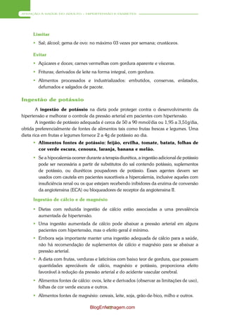 ATENÇÃO À SAÚDE DO ADULTO – HIPERTENSÃO E DIABETES




     Limitar
      Sal; álcool; gema de ovo: no máximo 03 vezes por semana; crustáceos.

     Evitar
      Açúcares e doces; carnes vermelhas com gordura aparente e vísceras.
      Frituras; derivados de leite na forma integral, com gordura.
      Alimentos processados e industrializados: embutidos, conservas, enlatados,
       defumados e salgados de pacote.

Ingestão de potássio
        A ingestão de potássio na dieta pode proteger contra o desenvolvimento da
hipertensão e melhorar o controle da pressão arterial em pacientes com hipertensão.
        A ingestão de potássio adequada é cerca de 50 a 90 mmol/dia ou 1,95 a 3,51g/dia,
obtida preferencialmente de fontes de alimentos tais como frutas frescas e legumes. Uma
dieta rica em frutas e legumes fornece 2 a 4g de potássio ao dia.
      Alimentos fontes de potássio: feijão, ervilha, tomate, batata, folhas de
       cor verde escura, cenoura, laranja, banana e melão.
      Se a hipocalemia ocorrer durante a terapia diurética, a ingestão adicional de potássio
       pode ser necessária a partir de substitutos do sal contendo potássio, suplementos
       de potássio, ou diuréticos poupadores de potássio. Esses agentes devem ser
       usados com cautela em pacientes suscetíveis a hipercalemia, inclusive aqueles com
       insuficiência renal ou os que estejam recebendo inibidores da enzima de conversão
       da angiotensina (ECA) ou bloqueadores de receptor da angiotensina II.

     Ingestão de cálcio e de magnésio

      Dietas com reduzida ingestão de cálcio estão associadas a uma prevalência
       aumentada de hipertensão.
      Uma ingestão aumentada de cálcio pode abaixar a pressão arterial em alguns
       pacientes com hipertensão, mas o efeito geral é mínimo.
      Embora seja importante manter uma ingestão adequada de cálcio para a saúde,
       não há recomendação de suplementos de cálcio e magnésio para se abaixar a
       pressão arterial.
      A dieta com frutas, verduras e laticínios com baixo teor de gordura, que possuem
       quantidades apreciáveis de cálcio, magnésio e potássio, proporciona efeito
       favorável à redução da pressão arterial e do acidente vascular cerebral.
      Alimentos fontes de cálcio: ovos, leite e derivados (observar as limitações de uso),
       folhas de cor verde escura e outros.
      Alimentos fontes de magnésio: cereais, leite, soja, grão-de-bico, milho e outros.

                                   BlogEnfermagem.com
                                           42
 