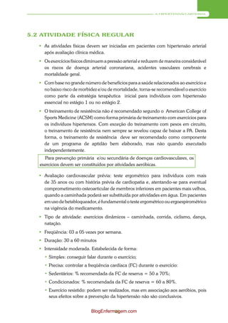 A HIPERTENSÃO ARTERIAL




5.2 ATIVIDADE FÍSICA REGULAR

    As atividades físicas devem ser iniciadas em pacientes com hipertensão arterial
     após avaliação clínica médica.
    Os exercícios físicos diminuem a pressão arterial e reduzem de maneira considerável
     os riscos de doença arterial coronariana, acidentes vasculares cerebrais e
     mortalidade geral.
    Com base no grande número de benefícios para a saúde relacionados ao exercício e
     no baixo risco de morbidez e/ou de mortalidade, torna-se recomendável o exercício
     como parte da estratégia terapêutica inicial para indivíduos com hipertensão
     essencial no estágio 1 ou no estágio 2.
    O treinamento de resistência não é recomendado segundo o American College of
     Sports Medicine (ACSM) como forma primária de treinamento com exercícios para
     os indivíduos hipertensos. Com exceção do treinamento com pesos em circuito,
     o treinamento de resistência nem sempre se revelou capaz de baixar a PA. Desta
     forma, o treinamento de resistência deve ser recomendado como componente
     de um programa de aptidão bem elaborado, mas não quando executado
     independentemente.
     Para prevenção primária e/ou secundária de doenças cardiovasculares, os
   exercícios devem ser constituídos por atividades aeróbicas.

    Avaliação cardiovascular prévia: teste ergométrico para indivíduos com mais
     de 35 anos ou com história prévia de cardiopatia e, atentando-se para eventual
     comprometimento osteoarticular de membros inferiores em pacientes mais velhos,
     quando a caminhada poderá ser substituída por atividades em água. Em pacientes
     em uso de betabloqueador, é fundamental o teste ergométrico ou ergoespirométrico
     na vigência do medicamento.
    Tipo de atividade: exercícios dinâmicos – caminhada, corrida, ciclismo, dança,
     natação.
    Freqüência: 03 a 05 vezes por semana.
    Duração: 30 a 60 minutos
    Intensidade moderada. Estabelecida de forma:
     • Simples: conseguir falar durante o exercício;
     • Precisa: controlar a freqüência cardíaca (FC) durante o exercício:
     • Sedentários: % recomendada da FC de reserva = 50 a 70%;
     • Condicionados: % recomendada da FC de reserva = 60 a 80%.
     • Exercício resistido: podem ser realizados, mas em associação aos aeróbios, pois
       seus efeitos sobre a prevenção da hipertensão não são conclusivos.


                             BlogEnfermagem.com
                                       43
 