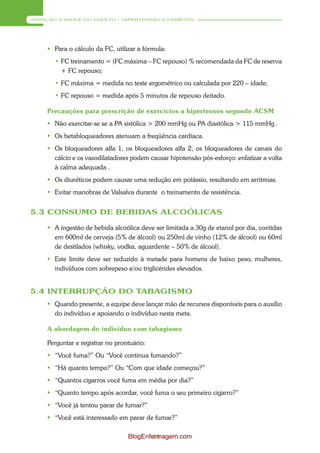 ATENÇÃO À SAÚDE DO ADULTO – HIPERTENSÃO E DIABETES




      Para o cálculo da FC, utilizar a fórmula:
       • FC treinamento = (FC máxima – FC repouso) % recomendada da FC de reserva
         + FC repouso;
       • FC máxima = medida no teste ergométrico ou calculada por 220 – idade;
       • FC repouso = medida após 5 minutos de repouso deitado.

     Precauções para prescrição de exercícios a hipertensos segundo ACSM
      Não exercitar-se se a PA sistólica > 200 mmHg ou PA diastólica > 115 mmHg .
      Os betabloqueadores atenuam a freqüência cardíaca.
      Os bloqueadores alfa 1, os bloqueadores alfa 2, os bloqueadores de canais do
       cálcio e os vasodilatadores podem causar hipotensão pós-esforço: enfatizar a volta
       à calma adequada .
      Os diuréticos podem causar uma redução em potássio, resultando em arritmias.
      Evitar manobras de Valsalva durante o treinamento de resistência.


5.3 CONSUMO DE BEBIDAS ALCOÓLICAS

      A ingestão de bebida alcoólica deve ser limitada a 30g de etanol por dia, contidas
       em 600ml de cerveja (5% de álcool) ou 250ml de vinho (12% de álcool) ou 60ml
       de destilados (whisky, vodka, aguardente – 50% de álcool).
      Este limite deve ser reduzido à metade para homens de baixo peso, mulheres,
       indivíduos com sobrepeso e/ou triglicérides elevados.


5.4 INTERRUPÇÃO DO TABAGISMO
      Quando presente, a equipe deve lançar mão de recursos disponíveis para o auxílio
       do indivíduo e apoiando o indivíduo nesta meta.

     A abordagem do indivíduo com tabagismo

     Perguntar e registrar no prontuário:
      “Você fuma?” Ou “Você continua fumando?”
      “Há quanto tempo?” Ou “Com que idade começou?”
      “Quantos cigarros você fuma em média por dia?”
      “Quanto tempo após acordar, você fuma o seu primeiro cigarro?”
      “Você já tentou parar de fumar?”
      “Você está interessado em parar de fumar?”

                                  BlogEnfermagem.com
                                          44
 