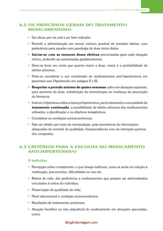 A HIPERTENSÃO ARTERIAL




6.2 OS PRINCÍPIOS GERAIS DO TRATAMENTO
    MEDICAMENTOSO

    Ser eficaz por via oral e ser bem tolerado;
    Permitir a administração em menor número possível de tomadas diárias, com
     preferência para aqueles com posologia de dose única diária;
    Iniciar-se com as menores doses efetivas preconizadas para cada situação
     clínica, podendo ser aumentadas gradativamente;
    Deve-se levar em conta que quanto maior a dose, maior é a probabilidade de
     efeitos adversos;
    Pode-se considerar o uso combinado de medicamentos anti-hipertensivos em
     pacientes com Hipertensão em estágios II e III;
    Respeitar o período mínimo de quatro semanas; salvo em situações especiais,
     para aumento da dose, substituição da monoterapia ou mudança da associação
     de fármacos;
    Instruir o hipertenso sobre a doença hipertensiva, particularizando a necessidade do
     tratamento continuado, a possibilidade de efeitos adversos dos medicamentos
     utilizados, a planificação e os objetivos terapêuticos;
    Considerar as condições socioeconômicas;
    Não ser obtido por meio de manipulação, pela inexistência de informações
     adequadas de controle de qualidade, bioequivalência e/ou de interação química
     dos compostos.



6.3 CRITÉRIOS PARA A ESCOLHA DO MEDICAMENTO
    ANTI-HIPERTENSIVO

   O indivíduo
    Percepção sobre o tratamento: o que deseja melhorar, como se sente em relação à
     medicação, preconceitos, dificuldades no uso etc;
    Rotina de vida: dar preferência a medicamentos que possam ser administrados
     vinculados à rotina do indivíduo;
    Preservação da qualidade de vida;
    Nível educacional e condição socioeconômica;
    Resultados de tratamentos anteriores;
    Atuação benéfica ou não prejudicial do medicamento em situações associadas,
     como:

                             BlogEnfermagem.com
                                       47
 