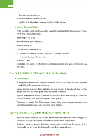 ATENÇÃO À SAÚDE DO ADULTO – HIPERTENSÃO E DIABETES




       • Doenças concomitantes;
       • Fatores de risco cardiovascular;
       • Lesão em órgãos-alvo e doença cardiovascular clínica.

     O agente farmacológico
      Ação farmacológica: diminuição dos níveis de pressão arterial e da taxa de eventos
       mórbidos cardiovasculares;
      Eficácia por via oral;
      Tolerabilidade pelo indivíduo;
      Efeitos adversos;
      Número de tomadas diárias:
       • Controle persistente e suave dos níveis de pressão arterial;
       • Maior aderência ao tratamento;
       • Menor custo.
      Interação com outros medicamentos utilizados: avaliar, pois pode ser benéfica ou
       deletéria.


6.4 O ESQUEMA TERAPÊUTICO NA HAS

     A monoterapia
      É o esquema preconizado preferencialmente, dada a facilidade de uso e de maior
       possibilidade de adesão ao tratamento.
      Iniciar com as menores doses eficazes, de acordo com a situação clínica, e evitar
       atingir as doses máximas para evitar os efeitos colaterais.
      Ajustar progressivamente a dose dos medicamentos até a estabilização dos níveis
       tensionais em índices satisfatórios para cada quadro.
      Aguardar, em média, 04 a 06 semanas para modificar o esquema, pois determinados
       fármacos alcançam seu efeito máximo neste período.



6.5 AS ASSOCIAÇÕES MEDICAMENTOSAS

      Escolher medicamentos de classes farmacológicas diferentes, com exceção de
       diuréticos de alça e tiazídicos associados a poupadores de potássio.
      As doses baixas de agentes de classes farmacológicas diferentes fornecem eficácia
       adicional e menor risco de efeitos adversos doses-dependentes.


                                 BlogEnfermagem.com
                                         48
 