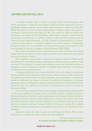 APRESENTAÇÃO


       A situação da saúde, hoje, no Brasil e em Minas Gerais, é determinada por dois
fatores importantes. A cada ano acrescentam-se 200 mil pessoas maiores de 60 anos à
população brasileira, gerando uma demanda importante para o sistema de saúde (MS,
2005). Somando-se a isso, o cenário epidemiológico brasileiro mostra uma transição:
as doenças infecciosas que respondiam por 46% das mortes em 1930, em 2003 foram
responsáveis por apenas 5% da mortalidade, dando lugar às doenças cardiovasculares,
aos cânceres e aos acidentes e à violência. À frente do grupo das dez principais causas da
carga de doença no Brasil já estavam, em 1998, o diabete, a doença isquêmica do coração,
a doença cérebro-vascular e o transtorno depressivo recorrente. Segundo a Organização
Mundial de Saúde, até o ano de 2020, as condições crônicas serão responsáveis por 60%
da carga global de doença nos países em desenvolvimento (OMS, 2002).
       Este cenário preocupante impõe a necessidade de medidas inovadoras, que mudem
a lógica atual de uma rede de serviços voltada ao atendimento do agudo para uma rede de
atenção às condições crônicas.
       Para responder a essa situação, a Secretaria de Estado de Saúde de Minas Gerais
estabeleceu como estratégia principal a implantação de redes de atenção à saúde em cada
uma das 75 microrregiões do estado que permitam prestar uma assistência contínua à
população. E a pré-condição para a eficácia e a eqüidade dessa rede é que o seu centro de
coordenação seja a atenção primária.
       O programa Saúde em Casa, em ato desde 2003, tendo como objetivo a melhoria da
atenção primária, está construindo os alicerces para a rede de atenção à saúde: recuperação
e ampliação das unidades básicas de saúde, distribuição de equipamentos, monitoramento
através da certificação das equipes e avaliação da qualidade da assistência, da educação
permanente para os profissionais e repasse de recursos mensais para cada equipe de saúde
da família, além da ampliação da lista básica de medicamentos, dentro do programa
Farmácia de Minas.
       Como base para o desenvolvimento dessa estratégia, foram publicadas anteriormente
as linhas-guias Atenção ao Pré-natal, Parto e Puerpério, Atenção à Saúde da Criança e
Atenção Hospitalar ao Neonato, e, agora, apresentamos as linhas-guias Atenção à Saúde do
Adolescente, Atenção à Saúde do Adulto (Hipertensão e Diabete, Tuberculose, Hanseníase
e Hiv/aids), Atenção à Saúde do Idoso, Atenção em Saúde Mental e Atenção em Saúde
Bucal e os manuais da Atenção Primária à Saúde e Prontuário da Família. Esse conjunto
de diretrizes indicará a direção para a reorganização dos serviços e da construção da rede
integrada.
       Esperamos, assim, dar mais um passo na consolidação do SUS em Minas Gerais,
melhorando as condições de saúde e de vida da nossa população.
                                                         Dr. Marcelo Gouvêa Teixeira
                                  Secretário de Saúde do Estado de Minas Geraiss

                                BlogEnfermagem.com
 