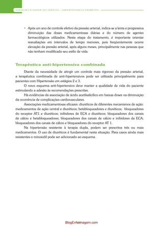 ATENÇÃO À SAÚDE DO ADULTO – HIPERTENSÃO E DIABETES




      Após um ano de controle efetivo da pressão arterial, indica-se a lenta e progressiva
       diminuição das doses medicamentosas diárias e do número de agentes
       farmacológicos utilizados. Nesta etapa do tratamento, é importante orientar
       reavaliações em intervalos de tempo menores, pois freqüentemente ocorre
       elevação da pressão arterial, após alguns meses, principalmente nas pessoas que
       não tenham modificado seu estilo de vida.



Terapêutica anti-hipertensiva combinada
       Diante da necessidade de atingir um controle mais rigoroso da pressão arterial,
a terapêutica combinada de anti-hipertensivos pode ser utilizada principalmente para
pacientes com Hipertensão em estágios 2 e 3.
       O novo esquema anti-hipertensivo deve manter a qualidade de vida do paciente
estimulando a adesão às recomendações prescritas.
       Há evidências da associação de ácido acetilsalicílico em baixas doses na diminuição
da ocorrência de complicações cardiovasculares.
       Associações medicamentosas eficazes: diuréticos de diferentes mecanismos de ação:
medicamentos de ação central e diuréticos; betabloqueadores e diuréticos; bloqueadores
do receptor AT1 e diuréticos; inibidores de ECA e diuréticos; bloqueadores dos canais
de cálcio e betabloqueadores; bloqueadores dos canais de cálcio e inibidores da ECA;
bloqueadores dos canais de cálcio e bloqueadores do receptor AT 1.
       Na hipertensão resistente à terapia dupla, podem ser prescritos três ou mais
medicamentos. O uso de diuréticos é fundamental nesta situação. Para casos ainda mais
resistentes o minoxidil pode ser adicionado ao esquema.




                                  BlogEnfermagem.com
                                          50
 