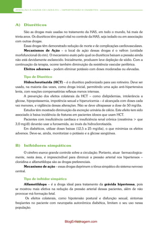 ATENÇÃO À SAÚDE DO ADULTO – HIPERTENSÃO E DIABETES




A)    Diuréticos
       São as drogas mais usadas no tratamento da HAS, em todo o mundo, há mais de
trinta anos. Os diuréticos têm papel vital no controle da HAS, seja isolado ou em associação
com outras drogas.
       Essas drogas têm demonstrado redução de morte e de complicações cardiovasculares.
       Mecanismos de Ação – o local de ação dessas drogas é o néfron (unidade
morfofuncional do rim). O mecanismo exato pelo qual os diuréticos baixam a pressão ainda
não está devidamente esclarecido. Inicialmente, produzem leve depleção de sódio. Com a
continuação da terapia, ocorre também diminuição da resistência vascular periférica.
       Efeitos adversos – podem eliminar potássio com doses moderadas ou elevadas.

      Tipo de Diurético
       Hidroclorotiazida (HCT) – é o diurético padronizado para uso rotineiro. Deve ser
usado, na maioria das vezes, como droga inicial, permitindo uma ação anti-hipertensiva
lenta, com reações compensatórias reflexas menos intensas.
       A prevenção dos efeitos colaterais da HCT – como dislipidemias, intolerância a
glicose, hipopotassemia, impotência sexual e hiperuricemia – é alcançada com doses cada
vez menores, e vigilância dessas alterações. Não se deve ultrapassar a dose de 50 mg/dia.
       Estudos têm mostrado diminuição da excreção urinária de cálcio. Este efeito tem sido
associado à baixa incidência de fraturas em pacientes idosos que usam HCT.
       Pacientes com insuficiência cardíaca e insuficiência renal crônica (creatinina > que
3,0 mg/dl) deverão usar a furosemida, ao invés da hidroclorotiazida.
       Em diabéticos, utilizar doses baixas (12,5 a 25 mg/dia), o que minimiza os efeitos
adversos. Deve-se, ainda, monitorizar o potássio e a glicose sangüínea.


B)    Inibidores simpáticos
      O cérebro exerce grande controle sobre a circulação. Portanto, atuar farmacologica-
mente, nesta área, é imprescindível para diminuir a pressão arterial nos hipertensos –
clonidina e alfametildopa são as drogas preferenciais.
      Mecanismo de ação – essas drogas deprimem o tônus simpático do sistema nervoso
central.

      Tipo de inibidor simpático
      Alfametildopa – é a droga ideal para tratamento da grávida hipertensa, pois
se mostrou mais efetiva na redução da pressão arterial dessas pacientes, além de não
provocar má formação fetal.
       Os efeitos colaterais, como hipotensão postural e disfunção sexual, sintomas
freqüentes no paciente com neuropatia autonômica diabética, limitam o seu uso nessa
população.



                                   BlogEnfermagem.com
                                           52
 