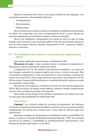 ATENÇÃO À SAÚDE DO ADULTO – HIPERTENSÃO E DIABETES




      Apesar do mecanismo final comum, esse grupo é dividido em três subgrupos, com
características químicas e farmacológicas diferentes:
       Fenilalquilaminas,
       Benzotiazepinas;
       Diidropiridinas.
      São anti-hipertensivos eficazes e reduzem a morbidade e mortalidade cardiovasculares
em idosos. Em comparação com outros anti-hipertensivos, levam a menor redução nas
taxas de hospitalização por insuficiência cardíaca e infarto do miocárdio.
      Deve-se dar preferência a bloqueadores dos canais de cálcio de ação de longa
duração (ação intrínseca) ou por formulação galênica. Não são recomendados agentes de
ação de curta duração. Fármacos: digoxina, bloqueadores de H2 , ciclosporina, teofilina,
prazosina, moxonidina.


E)    Os inibidores da enzima conversora da angiotensina
      – IECA
       Essas drogas representam grande avanço no tratamento da HA.
       Mecanismo de ação – esses compostos inibem a formação de angiotensina II,
bloqueando a enzima conversora de angiotensina (ECA).
       A angiotensina II é um dos maiores vasoconstrictores conhecidos e se origina por
uma clivagem seqüencial do angiotensinogênio pela renina e enzima conversora. Para
a formação da angiotensina II, vindo da angiotensina I, faz-se necessária a presença da
enzima conversora (ECA). Essas drogas bloqueiam essa enzima, que transforma a AI em
AII (convertase). Possuem perfil hemodinâmico e metabólico favorável e podem ser usadas
em associação a outras drogas.
       Do ponto de vista terapêutico, os inibidores da enzima de conversão da angiotensina
(ECA), além da redução da pressão arterial sistêmica, reduzem a pressão intraglomerular,
que tem como conseqüência proteção renal específica.
       Vale ressaltar que são drogas contra-indicadas na gestação ou em mulheres com risco
de engravidar, pela possibilidade de malformação fetal.

      Tipo de IECA
       Captopril – foi o primeiro inibidor da conversão da angiotensina. Tem indicação
formal para os hipertensos portadores de diabetes, pelo fato de provocar queda da pressão
intraglomerular, tão danosa para a função renal, e evitar perda de albumina pela urina
(albuminúria).
       Apresenta a vantagem de não prejudicar a sensibilidade à insulina e o perfil lipídico do
plasma, e associa-se à redução da Hipertrofia Ventricular Esquerda – HVE. Na neuropatia
autonômica do diabetes, a possibilidade de hipoaldosteronismo hiporreninêmico com
elevação de potássio pode limitar o uso de IECA.


                                    BlogEnfermagem.com
                                            54
 
