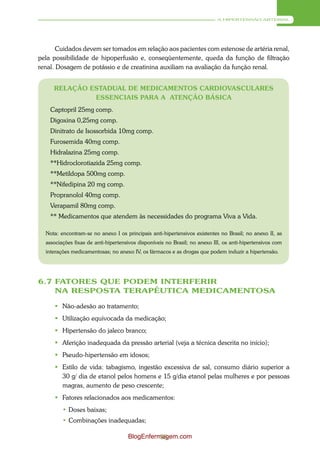 A HIPERTENSÃO ARTERIAL




       Cuidados devem ser tomados em relação aos pacientes com estenose de artéria renal,
pela possibilidade de hipoperfusão e, conseqüentemente, queda da função de filtração
renal. Dosagem de potássio e de creatinina auxiliam na avaliação da função renal.


     RELAÇÃO ESTADUAL DE MEDICAMENTOS CARDIOVASCULARES
              ESSENCIAIS PARA A ATENÇÃO BÁSICA
    Captopril 25mg comp.
    Digoxina 0,25mg comp.
    Dinitrato de Isossorbida 10mg comp.
    Furosemida 40mg comp.
    Hidralazina 25mg comp.
    **Hidroclorotiazida 25mg comp.
    **Metildopa 500mg comp.
    **Nifedipina 20 mg comp.
    Propranolol 40mg comp.
    Verapamil 80mg comp.
    ** Medicamentos que atendem às necessidades do programa Viva a Vida.

  Nota: encontram-se no anexo I os principais anti-hipertensivos existentes no Brasil; no anexo II, as
  associações fixas de anti-hipertensivos disponíveis no Brasil; no anexo III, os anti-hipertensivos com
  interações medicamentosas; no anexo IV, os fármacos e as drogas que podem induzir a hipertensão.




6.7 FATORES QUE PODEM INTERFERIR
    NA RESPOSTA TERAPÊUTICA MEDICAMENTOSA

      Não-adesão ao tratamento;
      Utilização equivocada da medicação;
      Hipertensão do jaleco branco;
      Aferição inadequada da pressão arterial (veja a técnica descrita no início);
      Pseudo-hipertensão em idosos;
      Estilo de vida: tabagismo, ingestão excessiva de sal, consumo diário superior a
       30 g/ dia de etanol pelos homens e 15 g/dia etanol pelas mulheres e por pessoas
       magras, aumento de peso crescente;
      Fatores relacionados aos medicamentos:
         • Doses baixas;
         • Combinações inadequadas;

                                     BlogEnfermagem.com
                                               55
 