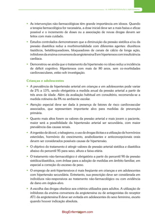 A HIPERTENSÃO ARTERIAL




 As intervenções não-farmacológicas têm grande importância em idosos. Quando
  a terapia farmacológica for necessária, a dose inicial deve ser a mais baixa e eficaz
  possível e o incremento de doses ou a associação de novas drogas devem ser
  feitos com mais cuidado.
 Estudos controlados demonstraram que a diminuição da pressão sistólica e/ou da
  pressão diastólica reduz a morbimortalidade com diferentes agentes: diuréticos
  tiazídicos, betabloqueadores, bloqueadores de canais de cálcio de longa ação,
  inibidores da enzima conversora da angiotensina II em hipertensos com insuficiência
  cardíaca.
 Demonstrou-se ainda que o tratamento da hipertensão no idoso reduz a incidência
  de déficit cognitivo. Hipertensos com mais de 80 anos, sem co-morbidades
  cardiovasculares, estão sob investigação.

Crianças e adolescentes
 A prevalência de hipertensão arterial em crianças e em adolescentes pode variar
  de 2% a 13%, sendo obrigatória a medida anual da pressão arterial a partir de
  três anos de idade. Além da avaliação habitual em consultório, recomenda-se a
  medida rotineira da PA no ambiente escolar.
 Atenção especial deve ser dada à presença de fatores de risco cardiovascular
  associados, que representam importante alvo para medidas de prevenção
  primária.
 Quanto mais altos forem os valores da pressão arterial e mais jovem o paciente,
  maior será a possibilidade da hipertensão arterial ser secundária, com maior
  prevalência das causas renais.
 A ingestão de álcool, o tabagismo, o uso de drogas ilícitas e a utilização de hormônios
  esteróides, hormônio do crescimento, anabolizantes e anticoncepcionais orais
  devem ser considerados possíveis causas de hipertensão.
 O objetivo do tratamento é atingir valores de pressão arterial sistólica e diastólica
  abaixo do percentil 95 para sexo, altura e faixa etária.
 O tratamento não-farmacológico é obrigatório a partir do percentil 90 de pressão
  sistólica/diastólica, com ênfase para a adoção de medidas em âmbito familiar, em
  especial a correção do excesso de peso.
 O emprego de anti-hipertensivos é mais freqüente em crianças e em adolescentes
  com hipertensão secundária. Entretanto, sua prescrição deve ser considerada em
  indivíduos não-responsivos ao tratamento não-farmacológico ou com evidência
  de dano em órgãos-alvo.
 A escolha das drogas obedece aos critérios utilizados para adultos. A utilização de
  inibidores da enzima conversora da angiotensina ou de antagonistas do receptor
  AT1 da angiotensina II deve ser evitada em adolescentes do sexo feminino, exceto
  quando houver indicação absoluta.


                           BlogEnfermagem.com
                                     59
 