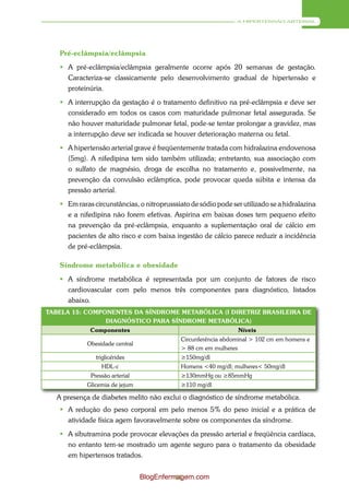 A HIPERTENSÃO ARTERIAL




   Pré-eclâmpsia/eclâmpsia
    A pré-eclâmpsia/eclâmpsia geralmente ocorre após 20 semanas de gestação.
     Caracteriza-se classicamente pelo desenvolvimento gradual de hipertensão e
     proteinúria.
    A interrupção da gestação é o tratamento definitivo na pré-eclâmpsia e deve ser
     considerado em todos os casos com maturidade pulmonar fetal assegurada. Se
     não houver maturidade pulmonar fetal, pode-se tentar prolongar a gravidez, mas
     a interrupção deve ser indicada se houver deterioração materna ou fetal.
    A hipertensão arterial grave é freqüentemente tratada com hidralazina endovenosa
     (5mg). A nifedipina tem sido também utilizada; entretanto, sua associação com
     o sulfato de magnésio, droga de escolha no tratamento e, possivelmente, na
     prevenção da convulsão eclâmptica, pode provocar queda súbita e intensa da
     pressão arterial.
    Em raras circunstâncias, o nitroprusssiato de sódio pode ser utilizado se a hidralazina
     e a nifedipina não forem efetivas. Aspirina em baixas doses tem pequeno efeito
     na prevenção da pré-eclâmpsia, enquanto a suplementação oral de cálcio em
     pacientes de alto risco e com baixa ingestão de cálcio parece reduzir a incidência
     de pré-eclâmpsia.

   Síndrome metabólica e obesidade
    A síndrome metabólica é representada por um conjunto de fatores de risco
     cardiovascular com pelo menos três componentes para diagnóstico, listados
     abaixo.
TABELA 15: COMPONENTES DA SÍNDROME METABÓLICA (I DIRETRIZ BRASILEIRA DE
                DIAGNÓSTICO PARA SÍNDROME METABÓLICA)
             Componentes                                         Níveis
                                             Circunferência abdominal > 102 cm em homens e
            Obesidade central
                                             > 88 cm em mulheres
               triglicérides                 ≥150mg/dl
                 HDL-c                       Homens <40 mg/dl; mulheres< 50mg/dl
             Pressão arterial                ≥130mmHg ou ≥85mmHg
            Glicemia de jejum                ≥110 mg/dl

  A presença de diabetes melito não exclui o diagnóstico de síndrome metabólica.
    A redução do peso corporal em pelo menos 5% do peso inicial e a prática de
     atividade física agem favoravelmente sobre os componentes da síndrome.
    A sibutramina pode provocar elevações da pressão arterial e freqüência cardíaca,
     no entanto tem-se mostrado um agente seguro para o tratamento da obesidade
     em hipertensos tratados.


                                BlogEnfermagem.com
                                          61
 