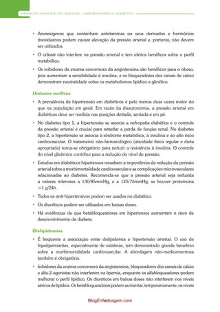 ATENÇÃO À SAÚDE DO ADULTO – HIPERTENSÃO E DIABETES




      Anorexígenos que contenham anfetaminas ou seus derivados e hormônios
       tireoideanos podem causar elevação da pressão arterial e, portanto, não devem
       ser utilizados.
      O orlistat não interfere na pressão arterial e tem efeitos benéficos sobre o perfil
       metabólico.
      Os inibidores da enzima conversora da angiotensina são benéficos para o obeso,
       pois aumentam a sensibilidade à insulina, e os bloqueadores dos canais de cálcio
       demonstram neutralidade sobre os metabolismos lipídico e glicídico.

     Diabetes mellitus
      A prevalência de hipertensão em diabéticos é pelo menos duas vezes maior do
       que na população em geral. Em razão da disautonomia, a pressão arterial em
       diabéticos deve ser medida nas posições deitada, sentada e em pé.
      No diabetes tipo 1, a hipertensão se associa a nefropatia diabética e o controle
       da pressão arterial é crucial para retardar a perda de função renal. No diabetes
       tipo 2, a hipertensão se associa à síndrome metabólica, à insulina e ao alto risco
       cardiovascular. O tratamento não-farmacológico (atividade física regular e dieta
       apropriada) torna-se obrigatório para reduzir a resistência à insulina. O controle
       do nível glicêmico contribui para a redução do nível de pressão.
      Estudos em diabéticos hipertensos ressaltam a importância da redução da pressão
       arterial sobre a morbimortalidade cardiovascular e as complicações microvasculares
       relacionadas ao diabetes. Recomenda-se que a pressão arterial seja reduzida
       a valores inferiores a 130/85mmHg, e a 125/75mmHg, se houver proteinúria
       >1 g/24h.
      Todos os anti-hipertensivos podem ser usados no diabético.
      Os diuréticos podem ser utilizados em baixas doses.
      Há evidências de que betabloqueadores em hipertensos aumentam o risco de
       desenvolvimento de diabete.

     Dislipidemias
      É freqüente a associação entre dislipidemia e hipertensão arterial. O uso de
       hipolipemiantes, especialmente de estatinas, tem demonstrado grande benefício
       sobre a morbimortalidade cardiovascular. A abordagem não-medicamentosa
       também é obrigatória.
      Inibidores da enzima conversora da angiotensina, bloqueadores dos canais de cálcio
       e alfa-2-agonistas não interferem na lipemia, enquanto os alfabloqueadores podem
       melhorar o perfil lipídico. Os diuréticos em baixas doses não interferem nos níveis
       séricos de lipídios. Os betabloqueadores podem aumentar, temporariamente, os níveis


                                  BlogEnfermagem.com
                                          62
 