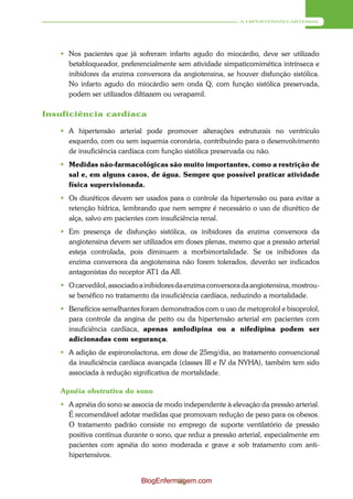 A HIPERTENSÃO ARTERIAL




    Nos pacientes que já sofreram infarto agudo do miocárdio, deve ser utilizado
     betabloqueador, preferencialmente sem atividade simpaticomimética intrínseca e
     inibidores da enzima conversora da angiotensina, se houver disfunção sistólica.
     No infarto agudo do miocárdio sem onda Q, com função sistólica preservada,
     podem ser utilizados diltiazem ou verapamil.

Insuficiência cardíaca

    A hipertensão arterial pode promover alterações estruturais no ventrículo
     esquerdo, com ou sem isquemia coronária, contribuindo para o desenvolvimento
     de insuficiência cardíaca com função sistólica preservada ou não.
    Medidas não-farmacológicas são muito importantes, como a restrição de
     sal e, em alguns casos, de água. Sempre que possível praticar atividade
     física supervisionada.
    Os diuréticos devem ser usados para o controle da hipertensão ou para evitar a
     retenção hídrica, lembrando que nem sempre é necessário o uso de diurético de
     alça, salvo em pacientes com insuficiência renal.
    Em presença de disfunção sistólica, os inibidores da enzima conversora da
     angiotensina devem ser utilizados em doses plenas, mesmo que a pressão arterial
     esteja controlada, pois diminuem a morbimortalidade. Se os inibidores da
     enzima conversora da angiotensina não forem tolerados, deverão ser indicados
     antagonistas do receptor AT1 da AII.
    O carvedilol, associado a inibidores da enzima conversora da angiotensina, mostrou-
     se benéfico no tratamento da insuficiência cardíaca, reduzindo a mortalidade.
    Benefícios semelhantes foram demonstrados com o uso de metoprolol e bisoprolol,
     para controle da angina de peito ou da hipertensão arterial em pacientes com
     insuficiência cardíaca, apenas amlodipina ou a nifedipina podem ser
     adicionadas com segurança.
    A adição de espironolactona, em dose de 25mg/dia, ao tratamento convencional
     da insuficiência cardíaca avançada (classes III e IV da NYHA), também tem sido
     associada à redução significativa de mortalidade.

   Apnéia obstrutiva do sono
    A apnéia do sono se associa de modo independente à elevação da pressão arterial.
     É recomendável adotar medidas que promovam redução de peso para os obesos.
     O tratamento padrão consiste no emprego de suporte ventilatório de pressão
     positiva contínua durante o sono, que reduz a pressão arterial, especialmente em
     pacientes com apnéia do sono moderada e grave e sob tratamento com anti-
     hipertensivos.


                             BlogEnfermagem.com
                                       65
 