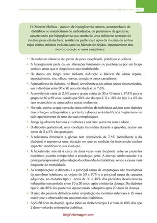 DIABETES MELLITUS




   O Diabetes Mellitus – quadro de hiperglicemia crônica, acompanhado de
    distúrbios no metabolismo de carboidratos, de proteínas e de gorduras,
   caracterizado por hiperglicemia que resulta de uma deficiente secreção de
 insulina pelas células beta, resistência periférica à ação da insulina ou ambas
cujos efeitos crônicos incluem dano ou falência de órgãos, especialmente rins,
                      nervos, coração e vasos sangüíneos.


 Os sintomas clássicos são perda de peso inexplicada, polidipsia e poliúria.
 A hiperglicemia pode causar alterações funcionais ou patológicas por um longo
  período antes que o diagnóstico seja estabelecido.
 Os danos em longo prazo incluem disfunção e falência de vários órgãos,
  especialmente, rins, olhos, nervos, coração e vasos sangüíneos.
 A prevalência de diabetes, no Brasil, semelhante a dos vários países desenvolvidos,
  em indivíduos entre 30 e 70 anos de idade é de 7,6%.
 A prevalência varia de 2,6% para o grupo etário de 30 a 49 anos a 17,4% para o
  grupo de 60 a 69 anos, sendo que 90% são do tipo 2. 5 a 10% do tipo 1 e 2% do
  tipo secundário ou associado a outras síndromes.
 No país, estima-se que cerca de cinco milhões de indivíduos adultos com diabetes
  desconheçam o diagnóstico e, portanto, a doença será identificada freqüentemente
  pelo aparecimento de uma de suas complicações.
 Atinge igualmente homens e mulheres e seu risco aumenta com a idade.
 O diabetes gestacional, uma condição transitória durante a gravidez, ocorre em
  torno de 2 a 3% das gestações.
 A tolerância diminuída à glicose tem prevalência de 7,8% (semelhante à do
  diabetes) e representa uma situação em que as medidas de intervenção podem
  impactar, modificando sua evolução.
 A hipertensão arterial é cerca de duas vezes mais freqüente entre os pacientes
  diabéticos quando comparados à população geral. A doença cardiovascular é a
  principal responsável pela redução da sobrevida de diabéticos, sendo a causa mais
  freqüente de mortalidade.
 As complicações: o diabetes é a principal causa de amputações não traumáticas
  de membros inferiores; na ordem de 50 a 70% e a principal causa de cegueira
  adquirida; no diabetes tipo 1, cerca de 30 a 40% dos pacientes desenvolverão
  nefropatia num período entre 10 a 30 anos, após o início da doença. No diabetes
  tipo 2, até 40% dos pacientes apresentarão nefropatia após 20 anos da doença.
 O risco do paciente diabético sofrer amputação de membros inferiores é 15 vezes
  maior que o observado em pacientes não-diabéticos.
 Após 20 anos da doença, quase todos os diabéticos tipo 1 e mais de 60% dos tipo
  2 desenvolverão retinopatia diabética.

                          BlogEnfermagem.com
                                    69
 