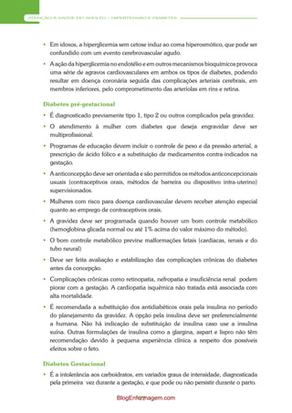 ATENÇÃO À SAÚDE DO ADULTO – HIPERTENSÃO E DIABETES




      Em idosos, a hiperglicemia sem cetose induz ao coma hiperosmótico, que pode ser
       confundido com um evento cerebrovascular agudo.
      A ação da hiperglicemia no endotélio e em outros mecanismos bioquímicos provoca
       uma série de agravos cardiovasculares em ambos os tipos de diabetes, podendo
       resultar em doença coronária seguida das complicações arteriais cerebrais, em
       membros inferiores, pelo comprometimento das arteríolas em rins e retina.

     Diabetes pré-gestacional
      É diagnosticado previamente tipo 1, tipo 2 ou outros complicados pela gravidez.
      O atendimento à mulher com diabetes que deseja engravidar deve ser
       multiprofissional.
      Programas de educação devem incluir o controle de peso e da pressão arterial, a
       prescrição de ácido fólico e a substituição de medicamentos contra-indicados na
       gestação.
      A anticoncepção deve ser orientada e são permitidos os métodos anticoncepcionais
       usuais (contraceptivos orais, métodos de barreira ou dispositivo intra-uterino)
       supervisionados.
      Mulheres com risco para doença cardiovascular devem receber atenção especial
       quanto ao emprego de contraceptivos orais.
      A gravidez deve ser programada quando houver um bom controle metabólico
       (hemoglobina glicada normal ou até 1% acima do valor máximo do método).
      O bom controle metabólico previne malformações fetais (cardíacas, renais e do
       tubo neural)
      Deve ser feita avaliação e estabilização das complicações crônicas do diabetes
       antes da concepção.
      Complicações crônicas como retinopatia, nefropatia e insuficiência renal podem
       piorar com a gestação. A cardiopatia isquêmica não tratada está associada com
       alta mortalidade.
      É recomendada a substituição dos antidiabéticos orais pela insulina no período
       do planejamento da gravidez. A opção pela insulina deve ser preferencialmente
       a humana. Não há indicação de substituição de insulina caso use a insulina
       suína. Outras formulações de insulina como a glargina, aspart e lispro não têm
       recomendação devido à pequena experiência clínica a respeito dos possíveis
       efeitos sobre o feto.

     Diabetes Gestacional
      É a intolerância aos carboidratos, em variados graus de intensidade, diagnosticada
       pela primeira vez durante a gestação, e que pode ou não persistir durante o parto.

                                 BlogEnfermagem.com
                                         72
 