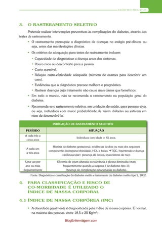 DIABETES MELLITUS




3.      O RASTREAMENTO SELETIVO
       Pretende realizar intervenções preventivas às complicações do diabetes, através dos
testes de rastreamento.
         O rastreamento pressupõe o diagnóstico de doenças no estágio pré-clínico, ou
          seja, antes das manifestações clínicas.
         Os critérios de adequação para testes de rastreamento incluem:
           • Capacidade de diagnosticar a doença antes dos sintomas.
           • Pouco risco ou desconforto para a pessoa.
           • Custo acessível.
           • Relação custo-efetividade adequada (número de exames para descobrir um
             caso).
           • Evidências que o diagnóstico precoce melhora o prognóstico.
           • Rastrear doenças cujo tratamento não cause mais danos que benefícios.
         Em todo o mundo, não se recomenda o rastreamento na população geral do
          diabetes.
         Recomenda-se o rastreamento seletivo, em unidades de saúde, para pessoas-alvo,
          ou seja, indivíduos com maior probabilidade de terem diabetes ou estarem em
          risco de desenvolvê-lo.

                            INDICAÇÃO DE RASTRAMENTO SELETIVO

      PERÍODO                                              SITUAÇÃO
      A cada três a
                                                 Indivíduos com idade ≥ 45 anos.
       cinco anos

                            História de diabetes gestacional; evidências de dois ou mais dos seguintes
       A cada um
                         componentes (sobrepeso/obesidade, HDL-c baixo, TGC, hipertensão e doença
       a três anos
                                     cardiovascular); presença de dois ou mais fatores de risco

       Uma vez por              Glicemia de jejum alterada ou tolerância à glicose diminuída (mais
       ano ou mais                   freqüentemente quando a suspeita é de diabetes tipo 1);
     freqüentemente                     Presença de complicações relacionadas ao diabetes.
          Fonte: Diagnóstico e classificação do diabetes melito e tratamento do diabetes melito tipo 2, 2002.

4.      PARA CLASSIFICAÇÃO E RISCO DE
        CO-MORBIDADE É UTILIZADO O
        ÍNDICE DE MASSA CORPORAL

4.1 ÍNDICE DE MASSA CORPÓREA (IMC)

         A obesidade geralmente é diagnosticada pelo índice de massa corpórea. É normal,
          na maioria das pessoas, entre 18,5 e 25 Kg/m2;

                                       BlogEnfermagem.com
                                                 75
 