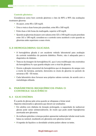 ATENÇÃO À SAÚDE DO ADULTO – HIPERTENSÃO E DIABETES




     Controle glicêmico
     Considera-se como bom controle glicêmico o fato de 80% a 90% das avaliações
mostrarem glicemia:
      Ao jejum, entre 80 e 120 mg/dl;
      Uma e meia a duas horas pós–prandiais, entre 80 e 160 mg/dl;
      Entre duas e três horas da madrugada, superior a 60 mg/dl;
      Quando as glicemias de jejum com valores entre 121 e 140 mg/dl e as pós-prandiais
       entre 161 e 180 mg/dl, considera-se o controle como aceitável e ruim quando as
       glicemias estão superiores a esses níveis.



5.3 HEMOGLOBINA GLICADA

      A hemoglobina glicada é um excelente método laboratorial para avaliação
       do controle metabólico do paciente diabético. Porém, não é adequada para o
       diagnóstico de diabetes.
      Trata-se da dosagem da hemoglobina A1, que é uma modificação não enzimática
       da hemoglobina A e que guarda relação com o nível de glicemia.
      Ocorre a glicação irreversível da hemoglobina que só desaparece do sangue com
       a morte da hemácia, portanto, demonstra os níveis de glicemia no período de
       semanas a 02 – 03 meses.
      Cada laboratório deve fornecer seus próprios valores normais, de acordo com a
       metodologia utilizada.



6.   PARÂMETROS BIOQUÍMICOS PARA O
     CONTROLE GLICÊMICO

6.1 GLICOSÚRIA
     É a perda de glicose pela urina quando se ultrapassa o limiar renal.
     Aspectos relacionados a glicosúria que devem ser analisados:
      Em adultos com diabetes de duração prolongada, a capacidade de reabsorver
       glicose pode variar substancialmente, de modo que pode existir hiperglicemia
       acentuada sem glicosúria.
      As mulheres grávidas e crianças podem apresentar reabsorção tubular renal muito
       baixa ou variável, resultando em glicosúria com glicemia normal.
      A ingestão de líquidos e a densidade urinária podem alterar os testes.



                                  BlogEnfermagem.com
                                          78
 