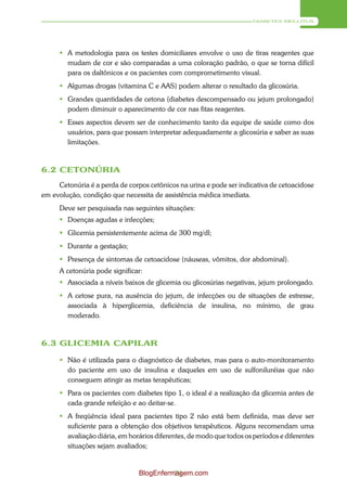 DIABETES MELLITUS




       A metodologia para os testes domiciliares envolve o uso de tiras reagentes que
        mudam de cor e são comparadas a uma coloração padrão, o que se torna difícil
        para os daltônicos e os pacientes com comprometimento visual.
       Algumas drogas (vitamina C e AAS) podem alterar o resultado da glicosúria.
       Grandes quantidades de cetona (diabetes descompensado ou jejum prolongado)
        podem diminuir o aparecimento de cor nas fitas reagentes.
       Esses aspectos devem ser de conhecimento tanto da equipe de saúde como dos
        usuários, para que possam interpretar adequadamente a glicosúria e saber as suas
        limitações.



6.2 CETONÚRIA
     Cetonúria é a perda de corpos cetônicos na urina e pode ser indicativa de cetoacidose
em evolução, condição que necessita de assistência médica imediata.
      Deve ser pesquisada nas seguintes situações:
       Doenças agudas e infecções;
       Glicemia persistentemente acima de 300 mg/dl;
       Durante a gestação;
       Presença de sintomas de cetoacidose (náuseas, vômitos, dor abdominal).
      A cetonúria pode significar:
       Associada a níveis baixos de glicemia ou glicosúrias negativas, jejum prolongado.
       A cetose pura, na ausência do jejum, de infecções ou de situações de estresse,
        associada à hiperglicemia, deficiência de insulina, no mínimo, de grau
        moderado.



6.3 GLICEMIA CAPILAR

       Não é utilizada para o diagnóstico de diabetes, mas para o auto-monitoramento
        do paciente em uso de insulina e daqueles em uso de sulfoniluréias que não
        conseguem atingir as metas terapêuticas;
       Para os pacientes com diabetes tipo 1, o ideal é a realização da glicemia antes de
        cada grande refeição e ao deitar-se.
       A freqüência ideal para pacientes tipo 2 não está bem definida, mas deve ser
        suficiente para a obtenção dos objetivos terapêuticos. Alguns recomendam uma
        avaliação diária, em horários diferentes, de modo que todos os períodos e diferentes
        situações sejam avaliados;


                                BlogEnfermagem.com
                                          79
 