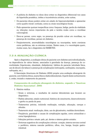 ATENÇÃO À SAÚDE DO ADULTO – HIPERTENSÃO E DIABETES




       A poliúria do diabetes no idoso deve entrar no diagnóstico diferencial nos casos
        de hipertrofia prostática, cistites e incontinência urinária, entre outras;
       Os pacientes idosos podem entrar em estado de hiperosmolaridade e apresentar
        como quadro inicial: confusão, coma ou sinais neurológicos focais;
       Pode apresentar queixas inespecíficas como: fraqueza, fadiga, perda da vitalidade
        ou infecções menos importantes da pele e tecidos moles como a monilíase
        vulvovaginal;
       Deve-se pensar, como regra, na presença de prurido vulvar em monilíase; na
        presença de monilíase, pensar em diabetes;
       Freqüentemente, anormalidades neurológicas ou neuropatias, tanto cranianas
        como periféricas, são os sintomas iniciais. Nestes casos, é o neurologista quem,
        muitas vezes, faz o diagnóstico de DIABETES.


7.3 A AVALIAÇÃO CLÍNICA
      Após o diagnóstico, a avaliação clínica do paciente com diabetes será individualizada,
na dependência de vários fatores, associados à gravidade da doença, presença de co-
morbidades (hipertensão, obesidade, dislipidemia), hábitos do paciente (atividade física,
uso de álcool e de tabaco) e presença de complicações (retinopatia, cardiopatia, neuropatia,
nefropatia, etc.).
      A Associação Americana de Diabetes (ADA) propõe uma avaliação abrangente do
paciente, com história clínica, exame físico e dados laboratoriais. A partir deste conhecimento
é, então, iniciado o tratamento do paciente.

      Componentes da avaliação abrangente do diabetes, segundo a “American
      Diabetes Association”, 2005
      I. História médica
         • Sinais e sintomas, e resultados de exames laboratoriais que levaram ao
           diagnóstico.
         • Padrão alimentar, estado nutricional, histórico de crescimento, desenvolvimento
           e ganho ou perda de peso.
         • Tratamentos prévios, incluindo medicação, nutrição, educação, crenças e
           atitudes.
         • Tratamento atual: medicação, dieta, uso de glicosímetro, medidas domiciliares.
         • Freqüência, gravidade e causas de complicações agudas, como cetoacidose e
           coma hiperglicêmico.
         • Infecções prévias e atuais: pele, pé, dentes e sistema gênito-urinário.
         • Sintomas sugestivos de complicações crônicas: coração, sistema nervoso central
           e periférico, sistema vascular periférico, olhos, rins, bexiga, função gastro-
           intestinal.

                                    BlogEnfermagem.com
                                            82
 