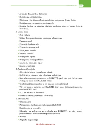DIABETES MELLITUS




   • Avaliação de desordens do humor.
   • Histórico de atividade física.
   • Hábitos de vida: tabaco, álcool, substâncias controladas, drogas ilícitas.
   • História sexual e reprodutiva, contracepção.
   • História familiar de diabetes, doenças cardiovasculares e outras doenças
     endócrinas.
II. Exame físico
   • Peso e altura
   • Estágio de maturação sexual (crianças e adolescentes)
  • Pressão arterial
  • Exame de fundo de olho
  • Exame da cavidade oral
  • Palpação da tireóide
  • Ausculta cardíaca
  • Palpação do fígado
  • Palpação de pulsos periféricos
  • Exame das mãos, pele e pés
  • Exame neurológico
III. Avaliação laboratorial
  • Glicemia de jejum e hemoglobina glicada
  • Perfil lipídico: colesterol total e frações e triglicérides
  • Microalbuminúria em pacientes com DIABETES tipo 1 com mais de 5 anos de
    evolução e todos com DIABETES tipo 2.
  • Creatinina sérica em adultos (e em crianças com proteinúria).
  • TSH em todos os pacientes com DIABETES tipo 1 e nos clinicamente suspeitos
    com DIABETES tipo 2.
  • ECG em adultos, se necessário
  • Urinálise: cetonas, proteínas e sedimentos
IV. Interconsultas
  • Oftalmologista
  • Planejamento familiar para mulheres em idade fértil
   • Nutricionista, se necessário
   • Educador ou enfermeira especializada em DIABETES, se não houver
     possibilidade de aconselhamento pela equipe local
   • Podiatra
   • Psiquiatra ou psicólogo

                              BlogEnfermagem.com
                                        83
 