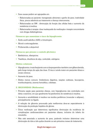 DIABETES MELLITUS




 Suas causas podem ser agrupadas em:
  • Relacionadas ao paciente: transgressão alimentar e ganho de peso, inatividade
    física, pouca aderência ao tratamento e doença intercorrente;
  • Relacionadas ao DM : diminuição da função das células beta e aumento da
    resistência à insulina;
  • Relacionadas à terapia: dose inadequada da medicação e terapia concomitante
    com drogas diabetogênicas.

Fármacos que aumentam o risco da hipoglicemia
 Ácido acetil-salicílico (AAS) e trimetropim.
 Álcool e anticoagulantes.
 Probenecida e alopurinol.

Fármacos que pioram o controle glicêmico
 Barbitúricos, rifampicina.
 Tiazídicos, diuréticos de alça, corticóide, estrógeno.

Efeitos colaterais
 Hipoglicemia: é mais freqüente com a clorpropamida e também com glibenclamida,
  pelo longo tempo de ação das duas. O risco é ainda maior em pacientes idosos e
  renais crônicos.
 Aumento de peso.
 Efeitos menos comuns: Intolerância digestiva, reações cutâneas, leucopenia,
  trombocitopenia, anemia hemolítica, colestase.

2. BIGUANIDAS (Metformina)
 Primeira opção para pacientes obesos, com hiperglicemia não controlada com
  dieta e exercício, em que geralmente há predomínio de resistência à insulina.
 Aumenta a sensibilidade à insulina nos tecidos periféricos (muscular e adiposo),
  principalmente no fígado.
 A redução da glicemia provocada pela metformina deve-se especialmente à
  diminuição da produção hepática de glicose.
 Única medicação que determinou significativa diminuição da incidência de
  complicações cardiovasculares em pacientes obesos, inclusive do infarto do
  miocárdio.
 Não está associada a aumento de peso, podendo inclusive determinar uma
  diminuição de dois a três quilos durante os seis primeiros meses de tratamento.


                           BlogEnfermagem.com
                                     87
 