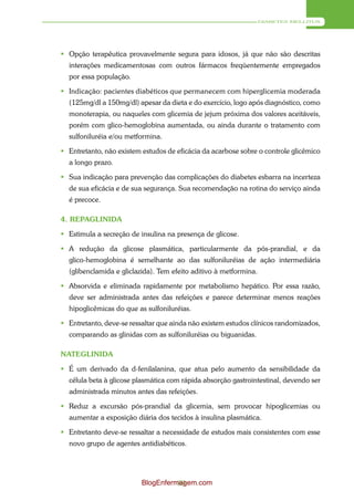 DIABETES MELLITUS




 Opção terapêutica provavelmente segura para idosos, já que não são descritas
  interações medicamentosas com outros fármacos freqüentemente empregados
  por essa população.

 Indicação: pacientes diabéticos que permanecem com hiperglicemia moderada
  (125mg/dl a 150mg/dl) apesar da dieta e do exercício, logo após diagnóstico, como
  monoterapia, ou naqueles com glicemia de jejum próxima dos valores aceitáveis,
  porém com glico-hemoglobina aumentada, ou ainda durante o tratamento com
  sulfoniluréia e/ou metformina.

 Entretanto, não existem estudos de eficácia da acarbose sobre o controle glicêmico
  a longo prazo.

 Sua indicação para prevenção das complicações do diabetes esbarra na incerteza
  de sua eficácia e de sua segurança. Sua recomendação na rotina do serviço ainda
  é precoce.

4. REPAGLINIDA

 Estimula a secreção de insulina na presença de glicose.

 A redução da glicose plasmática, particularmente da pós-prandial, e da
  glico-hemoglobina é semelhante ao das sulfoniluréias de ação intermediária
  (glibenclamida e gliclazida). Tem efeito aditivo à metformina.

 Absorvida e eliminada rapidamente por metabolismo hepático. Por essa razão,
  deve ser administrada antes das refeições e parece determinar menos reações
  hipoglicêmicas do que as sulfoniluréias.

 Entretanto, deve-se ressaltar que ainda não existem estudos clínicos randomizados,
  comparando as glinidas com as sulfoniluréias ou biguanidas.

NATEGLINIDA

 É um derivado da d-fenilalanina, que atua pelo aumento da sensibilidade da
  célula beta à glicose plasmática com rápida absorção gastrointestinal, devendo ser
  administrada minutos antes das refeições.

 Reduz a excursão pós-prandial da glicemia, sem provocar hipoglicemias ou
  aumentar a exposição diária dos tecidos à insulina plasmática.

 Entretanto deve-se ressaltar a necessidade de estudos mais consistentes com esse
  novo grupo de agentes antidiabéticos.




                          BlogEnfermagem.com
                                    89
 