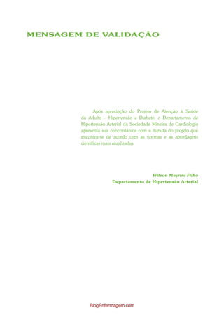 MENSAGEM DE VALIDAÇÃO




               Após apreciação do Projeto de Atenção à Saúde
        do Adulto – Hipertensão e Diabete, o Departamento de
        Hipertensão Arterial da Sociedade Mineira de Cardiologia
        apresenta sua concordânica com a minuta do projeto que
        encontra-se de acordo com as normas e as abordagens
        científicas mais atualizadas.




                                      Wilson Mayrinl Filho
                      Departamento de Hipertensão Arterial




            BlogEnfermagem.com
 