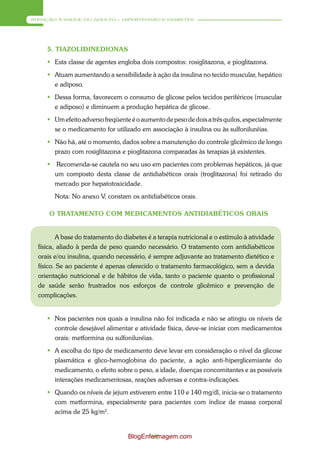 ATENÇÃO À SAÚDE DO ADULTO – HIPERTENSÃO E DIABETES




     5. TIAZOLIDINEDIONAS
      Esta classe de agentes engloba dois compostos: rosiglitazona, e pioglitazona.
      Atuam aumentando a sensibilidade à ação da insulina no tecido muscular, hepático
       e adiposo.
      Dessa forma, favorecem o consumo de glicose pelos tecidos periféricos (muscular
       e adiposo) e diminuem a produção hepática de glicose.
      Um efeito adverso freqüente é o aumento de peso de dois a três quilos, especialmente
       se o medicamento for utilizado em associação à insulina ou às sulfoniluréias.
      Não há, até o momento, dados sobre a manutenção do controle glicêmico de longo
       prazo com rosiglitazona e pioglitazona comparadas às terapias já existentes.
      Recomenda-se cautela no seu uso em pacientes com problemas hepáticos, já que
       um composto desta classe de antidiabéticos orais (troglitazona) foi retirado do
       mercado por hepatotoxicidade.
        Nota: No anexo V, constam os antidiabéticos orais.

      O TRATAMENTO COM MEDICAMENTOS ANTIDIABÉTICOS ORAIS


          A base do tratamento do diabetes é a terapia nutricional e o estímulo à atividade
  física, aliado à perda de peso quando necessário. O tratamento com antidiabéticos
  orais e/ou insulina, quando necessário, é sempre adjuvante ao tratamento dietético e
  físico. Se ao paciente é apenas oferecido o tratamento farmacológico, sem a devida
  orientação nutricional e de hábitos de vida, tanto o paciente quanto o profissional
  de saúde serão frustrados nos esforços de controle glicêmico e prevenção de
  complicações.


      Nos pacientes nos quais a insulina não foi indicada e não se atingiu os níveis de
       controle desejável alimentar e atividade física, deve-se iniciar com medicamentos
       orais: metformina ou sulfoniluréias.
      A escolha do tipo de medicamento deve levar em consideração o nível da glicose
       plasmática e glico-hemoglobina do paciente, a ação anti-hiperglicemiante do
       medicamento, o efeito sobre o peso, a idade, doenças concomitantes e as possíveis
       interações medicamentosas, reações adversas e contra-indicações.
      Quando os níveis de jejum estiverem entre 110 e 140 mg/dl, inicia-se o tratamento
       com metformina, especialmente para pacientes com índice de massa corporal
       acima de 25 kg/m2.


                                   BlogEnfermagem.com
                                           90
 
