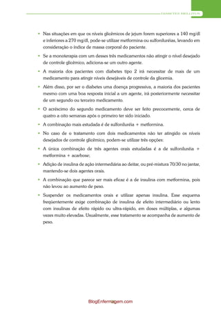 DIABETES MELLITUS




 Nas situações em que os níveis glicêmicos de jejum forem superiores a 140 mg/dl
  e inferiores a 270 mg/dl, pode-se utilizar metformina ou sulfoniluréias, levando em
  consideração o índice de massa corporal do paciente.
 Se a monoterapia com um desses três medicamentos não atingir o nível desejado
  de controle glicêmico, adiciona-se um outro agente.
 A maioria dos pacientes com diabetes tipo 2 irá necessitar de mais de um
  medicamento para atingir níveis desejáveis de controle da glicemia.
 Além disso, por ser o diabetes uma doença progressiva, a maioria dos pacientes
  mesmo com uma boa resposta inicial a um agente, irá posteriormente necessitar
  de um segundo ou terceiro medicamento.
 O acréscimo do segundo medicamento deve ser feito precocemente, cerca de
  quatro a oito semanas após o primeiro ter sido iniciado.
 A combinação mais estudada é de sulfoniluréia + metformina.
 No caso de o tratamento com dois medicamentos não ter atingido os níveis
  desejados de controle glicêmico, podem-se utilizar três opções:
 A única combinação de três agentes orais estudadas é a de sulfoniluréia +
  metformina + acarbose;
 Adição de insulina de ação intermediária ao deitar, ou pré-mistura 70/30 no jantar,
  mantendo-se dois agentes orais.
 A combinação que parece ser mais eficaz é a de insulina com metformina, pois
  não levou ao aumento de peso.
 Suspender os medicamentos orais e utilizar apenas insulina. Esse esquema
  freqüentemente exige combinação de insulina de efeito intermediário ou lento
  com insulinas de efeito rápido ou ultra-rápido, em doses múltiplas, e algumas
  vezes muito elevadas. Usualmente, esse tratamento se acompanha de aumento de
  peso.




                          BlogEnfermagem.com
                                    91
 