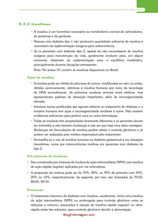 DIABETES MELLITUS




8.2.2 Insulinas

     • A insulina é um hormônio necessário ao metabolismo normal de carboidratos,
       de proteínas e de gorduras.
     • Pessoas com diabetes tipo 1 não produzem quantidade suficiente de insulina e
       necessitam de suplementação exógena para sobrevivência.
     • Já os pacientes com diabetes tipo 2, apesar de não necessitarem de insulina
       exógena para manutenção da vida, geralmente evoluem para, em algum
       momento, depender de suplementação para o equilíbrio metabólico,
       principalmente durante situações estressantes.
       Nota: No anexo VI, contém as insulinas disponíveis no Brasil.

   Tipos de insulina
     • A insulina pode ser obtida do pâncreas de suínos, modificadas ou não; ou então,
       obtidas quimicamente, idênticas à insulina humana por meio da tecnologia
       de DNA recombinante. As primeiras insulinas animais eram efetivas, mas
       apresentavam padrões de absorção imperfeitos, além de imunogenicidade
       elevada.
     • Insulinas suínas purificadas são agentes efetivos no tratamento do diabetes e a
       insulina humana tem ação e imunogenicidade similares à suína. Não existem
       evidências suficientes para preferir uma ou outra formulação.
     • Todas as insulinas têm propriedades levemente diferentes e os pacientes devem
       ser instruídos a não fazerem mudanças a não ser que haja uma clara vantagem.
       Mudanças em formulações de insulina podem afetar o controle glicêmico e só
       podem ser realizadas pelo médico responsável pelo tratamento.
     • Aconselha-se o uso de insulina humana no diabetes gestacional e em situações
       transitórias, como por intercorrências médicas em pacientes com diabetes de
       tipo 2 .

   Pré–misturas de insulinas
    São constituídas por misturas de insulina de ação intermediária (NPH) com insulina
     de ação rápida (regular) aplicadas por via subcutânea.
    A proporção da mistura pode ser de 70%, 80%, ou 90% da primeira com 30%,
     20% ou 10%, respectivamente, da segunda; por isso, são chamadas de 70/30,
     80/20, 90/10.

   Prescrição
    O tratamento intensivo do diabetes com insulina, usualmente, inclui uma insulina
     de ação intermediária (NPH) ou prolongada para controle glicêmico entre as
     refeições e noturno, associados à injeção de insulina rápida (regular) ou ultra-
     rápida antes das refeições, para controle glicêmico devido à alimentação.
                             BlogEnfermagem.com
                                       93
 