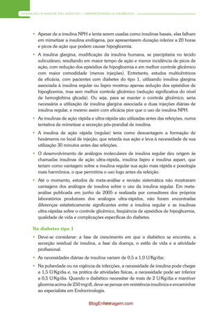 ATENÇÃO À SAÚDE DO ADULTO – HIPERTENSÃO E DIABETES




      Apesar de a insulina NPH e lenta serem usadas como insulinas basais, elas falham
       em mimetizar a insulina endógena, por apresentarem duração inferior a 20 horas
       e picos de ação que podem causar hipoglicemia.
      A insulina glargina, modificação da insulina humana, se precipitaria no tecido
       subcutâneo, resultando em maior tempo de ação e menor incidência de picos de
       ação, com redução dos episódios de hipoglicemia e em melhor controle glicêmico
       com maior comodidade (menos injeções). Entretanto, estudos multicêntricos
       de eficácia, com pacientes com diabetes do tipo 1, utilizando insulina glargina
       associada à insulina regular ou lispro mostrou apenas redução dos episódios de
       hipoglicemia, mas sem melhor controle glicêmico (redução significativa do nível
       de hemoglobina glicada). Ou seja, para se manter o controle glicêmico, seria
       necessária a utilização de insulina glargina associada a duas injeções diárias de
       insulina regular, e mesmo assim com eficácia pior que o uso de insulina NPH.
      As insulinas de ação rápida e ultra-rápida são utilizadas antes das refeições, numa
       tentativa de mimetizar a secreção pós-prandial de insulina.
      A insulina de ação rápida (regular) teria como desvantagem a formação de
       hexâmeros no local de injeção, que retarda sua ação e leva à necessidade de sua
       utilização 30 minutos antes das refeições.
      O desenvolvimento de análogos moleculares de insulina regular deu origem às
       chamadas insulinas de ação ultra-rápida, insulina lispro e insulina aspart, que
       teriam como vantagem sobre a insulina regular sua ação mais rápida e posologia
       mais harmônica, o que permitiria o uso logo antes da refeição.
      Até o momento, estudos de meta-análise e revisão sistemática não mostraram
       vantagens dos análogos de insulina sobre o uso da insulina regular. Em meta-
       análise publicada em junho de 2005 e realizada por consultores dos próprios
       laboratórios produtores dos análogos ultra-rápidos, não foram encontradas
       diferenças estatisticamente significantes entre a insulina regular e as insulinas
       ultra-rápidas sobre o controle glicêmico, freqüência de episódios de hipoglicemia,
       qualidade de vida e complicações específicas do diabetes.

     No diabetes tipo 1
      Deve-se considerar: a fase de crescimento em que o diabético se encontra, a
       secreção residual de insulina, a fase da doença, o estilo de vida e a atividade
       profissional.
      As necessidades diárias de insulina variam de 0,5 a 1,0 U/Kg/dia;
      Na puberdade ou na vigência de infecções, a necessidade de insulina pode chegar
       a 1,5 U/Kg/dia e, na prática de atividades físicas, a necessidade pode ser inferior
       a 0,5 U/Kg/dia. Quando o diabético necessitar de mais de 2 U/Kg/dia e mantiver
       glicemia acima de 250 mg/dl, deve-se pensar em resistência insulínica e encaminhar
       ao especialista em Endocrinologia.

                                  BlogEnfermagem.com
                                          94
 