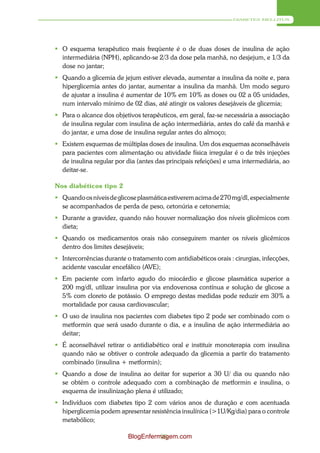 DIABETES MELLITUS




 O esquema terapêutico mais freqüente é o de duas doses de insulina de ação
  intermediária (NPH), aplicando-se 2/3 da dose pela manhã, no desjejum, e 1/3 da
  dose no jantar;
 Quando a glicemia de jejum estiver elevada, aumentar a insulina da noite e, para
  hiperglicemia antes do jantar, aumentar a insulina da manhã. Um modo seguro
  de ajustar a insulina é aumentar de 10% em 10% as doses ou 02 a 05 unidades,
  num intervalo mínimo de 02 dias, até atingir os valores desejáveis de glicemia;
 Para o alcance dos objetivos terapêuticos, em geral, faz-se necessária a associação
  de insulina regular com insulina de ação intermediária, antes do café da manhã e
  do jantar, e uma dose de insulina regular antes do almoço;
 Existem esquemas de múltiplas doses de insulina. Um dos esquemas aconselháveis
  para pacientes com alimentação ou atividade física irregular é o de três injeções
  de insulina regular por dia (antes das principais refeições) e uma intermediária, ao
  deitar-se.

Nos diabéticos tipo 2
 Quando os níveis de glicose plasmática estiverem acima de 270 mg/dl, especialmente
  se acompanhados de perda de peso, cetonúria e cetonemia;
 Durante a gravidez, quando não houver normalização dos níveis glicêmicos com
  dieta;
 Quando os medicamentos orais não conseguirem manter os níveis glicêmicos
  dentro dos limites desejáveis;
 Intercorrências durante o tratamento com antidiabéticos orais : cirurgias, infecções,
  acidente vascular encefálico (AVE);
 Em paciente com infarto agudo do miocárdio e glicose plasmática superior a
  200 mg/dl, utilizar insulina por via endovenosa contínua e solução de glicose a
  5% com cloreto de potássio. O emprego destas medidas pode reduzir em 30% a
  mortalidade por causa cardiovascular;
 O uso de insulina nos pacientes com diabetes tipo 2 pode ser combinado com o
  metformin que será usado durante o dia, e a insulina de ação intermediária ao
  deitar;
 É aconselhável retirar o antidiabético oral e instituir monoterapia com insulina
  quando não se obtiver o controle adequado da glicemia a partir do tratamento
  combinado (insulina + metformin);
 Quando a dose de insulina ao deitar for superior a 30 U/ dia ou quando não
  se obtém o controle adequado com a combinação de metformin e insulina, o
  esquema de insulinização plena é utilizado;
 Indivíduos com diabetes tipo 2 com vários anos de duração e com acentuada
  hiperglicemia podem apresentar resistência insulínica (>1U/Kg/dia) para o controle
  metabólico;

                           BlogEnfermagem.com
                                     95
 