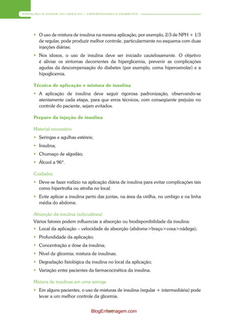 ATENÇÃO À SAÚDE DO ADULTO – HIPERTENSÃO E DIABETES




      O uso de mistura de insulina na mesma aplicação, por exemplo, 2/3 de NPH + 1/3
       de regular, pode produzir melhor controle, particularmente no esquema com duas
       injeções diárias;
      Nos idosos, o uso de insulina deve ser iniciado cautelosamente. O objetivo
       é aliviar os sintomas decorrentes da hiperglicemia, prevenir as complicações
       agudas da descompensação do diabetes (por exemplo, coma hiperosmolar) e a
       hipoglicemia.

     Técnica de aplicação e mistura de insulina
      A aplicação de insulina deve seguir rigorosa padronização, observando-se
       atentamente cada etapa, para que erros técnicos, com conseqüente prejuízo no
       controle do paciente, sejam evitados.

     Preparo da injeção de insulina

     Material necessário
      Seringas e agulhas estéreis;
      Insulina;
      Chumaço de algodão;
      Álcool a 96º.

     Cuidados
      Deve-se fazer rodízio na aplicação diária de insulina para evitar complicações tais
       como hipertrofia ou atrofia no local.
      Evite aplicar a insulina perto das juntas, na área da virilha, no umbigo e na linha
       média do abdome.

     Absorção da insulina (subcutânea)
     Vários fatores podem influenciar a absorção ou biodisponibilidade da insulina:
      Local da aplicação – velocidade de absorção (abdome>braço>coxa>nádega);
      Profundidade da aplicação;
      Concentração e dose da insulina;
      Nível de glicemia; mistura de insulinas;
      Degradação fisiológica da insulina no local da aplicação;
      Variação entre pacientes da farmacocinética da insulina.

     Mistura de insulinas em uma seringa
      Em alguns pacientes, o uso de misturas de insulina (regular + intermediária) pode
       levar a um melhor controle da glicemia.


                                  BlogEnfermagem.com
                                          96
 