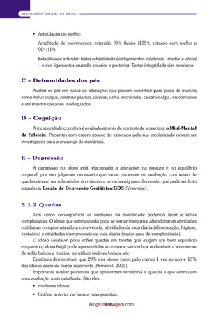 100 
ATENÇÃO À SAÚDE DO IDOSO 
 Articulação do joelho: 
Amplitude de movimentos: extensão (0o), flexão (135o), rotação com joelho a 
90o (10o) 
Estabilidade articular: testar estabilidade dos ligamentos colaterais – medial e lateral 
– e dos ligamentos cruzado anterior e posterior. Testar integridade dos meniscos. 
C – Deformidades dos pés 
Avaliar os pés em busca de alterações que podem contribuir para piora da marcha 
como hálux valgus, ceratose plantar, úlceras, unha encravada, calcaneoalgia, onicomicose 
e até mesmo calçados inadequados. 
D – Cognição 
A incapacidade cognitiva é avaliada através de um teste de screening, o Mini-Mental 
de Folstein. Pacientes com escore abaixo do esperado pela sua escolaridade devem ser 
investigados para a presença de demência. 
E – Depressão 
A depressão no idoso está relacionada a alterações na postura e no equilíbrio 
corporal, por isso julgamos necessário que todos pacientes em avaliação com relato de 
quedas devem ser submetidos no mínimo a um screenig para depressão que pode ser feito 
através da Escala de Depressão Geriátrica/GDS (Yesavage). 
5.1.2 Quedas 
Tem como conseqüência as restrições na mobilidade podendo levar a sérias 
complicações. O idoso que sofreu queda pode se tornar inseguro e abandonar as atividades 
cotidianas comprometendo a convivência, atividades de vida diária (alimentação, higiene, 
vestuário) e atividades instrumentais de vida diária (maior grau de complexidade). 
O idoso saudável pode sofrer quedas em tarefas que exigem um bom equilíbrio 
enquanto o idoso frágil pode apresentá-las ao entrar e sair do box no banheiro, levantar-se 
de sofás baixos e macios, ao utilizar toaletes baixos, etc. 
Estatíscas demonstram que 29% dos idosos caem pelo menos 1 vez ao ano e 13% 
dos idosos caem de forma recorrente (Perracini, 2005). 
Importante avaliar pacientes que apresentam tendência a quedas e que estimulam 
uma avaliação mais detalhada. São eles: 
 mulheres idosas; 
 história anterior de fratura osteoporótica; 
BlogEnfermagem.com 
 