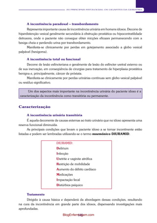105 
AS PRINCIPAIS PATOLOGIAS: OS GIGANTES DA GERIATRIA 
A incontinência paradoxal – transbordamento 
Representa importante causa de incontinência urinária em homens idosos. Decorre de 
hiperdistenção vesical geralmente secundária à obstrução prostática ou hipocontratilidade 
detrusora, onde o paciente não consegue obter micções eficazes permanecendo com a 
bexiga cheia e perdendo urina por transbordamento. 
Manifesta-se clinicamente por perdas em gotejamento associado a globo vesical 
palpável (bexigoma). 
A incontinência total ou funcional 
Decorre de lesão esfincteriana e geralmente de lesão do esfíncter uretral externo ou 
de sua inervação, em conseqüência de cirurgias para tratamento de hiperplasia prostática 
benigna e, principalmente, câncer de próstata. 
Manifesta-se clinicamente por perdas urinárias contínuas sem globo vesical palpável 
ou resíduo significativo. 
Um dos aspectos mais importante na incontinência urinária do paciente idoso é a 
caracterização da incontinência como transitória ou permanente. 
Caracterização 
A incontinência urinária transitória 
É aquela decorrente de causas externas ao trato urinário que no idoso apresenta uma 
reserva funcional diminuída. 
As principais condições que levam o paciente idoso a se tornar incontinente estão 
listadas e podem ser lembradas utilizando-se o termo mnemônico DIURAMID. 
DIURAMID: 
Delírium 
Infecção 
Uretrite e vaginite atrófica 
Restrição de mobilidade 
Aumento do débito cardíaco 
Medicações 
Impactação fecal 
Distúrbios psíquico 
Tratamento 
Dirigido à causa básica e dependerá da abordagem dessas condições, resultando 
na cura da incontinência em grande parte dos idosos, dispensando investigações mais 
aprofundadas. 
BlogEnfermagem.com 
 