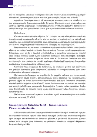 112 
ATENÇÃO À SAÚDE DO IDOSO 
retê-los na vagina é através da contração do assoalho pélvico. Caso a paciente faça qualquer 
outra forma de contração muscular (valsalva, por exemplo), o cone será expelido. 
A paciente deverá permanecer várias vezes por semana com o cone introduzido em 
sua vagina durante determinado período de tempo. Conforme ocorra uma melhora da 
contração pélvica, os cones vão sendo gradativamente substituídos por outros de maior peso 
até que se atinja o de peso máximo com o qual a paciente deverá realizar os exercícios. 
Biofeedback 
Consiste na demonstração objetiva da contração do assoalho pélvico através de 
transdutores de pressão colocados via retal ou vaginal ou ainda através de eletrodos de 
superfície para registro eletromiográfico. Estes, por sua vez, são conectados a um computador 
que elabora imagens gráficas demonstrando a contração do assoalho pélvico. 
Permite ensinar ao paciente a correta contração desses músculos bem como permite 
elaborar um registro basal de contração da musculatura. Como os exercícios necessitam ser 
feitos várias vezes ao dia e, devido à inviabilidade de o paciente se locomover ao hospital 
cada vez que necessite realizá-lo, eles são sempre executados como orientação e avaliação. 
Deve-se orientar o paciente a repeti-los várias vezes ao dia em casa. Pode ser feito sem 
monitorização (associação entre exercícios pélvicos e biofeedback) ou através de aparelhos 
portáteis que o próprio paciente utiliza em casa. 
Conforme haja progressão do tratamento, os resultados podem ser observados 
nos gráficos elaborados pelo computador, facilitando o acompanhamento bem como 
melhorando a adesão ao tratamento. 
Os tratamentos baseados na reabilitação do assoalho pélvicos têm como grande 
vantagem serem pouco invasivos com ausência de efeitos colaterais e de representarem a 
primeira opção em idosos portadores de hiperatividade detrusora. Entretanto, apresentam 
resultados efetivos apenas após 02 ou 03 meses de tratamento e necessitam ser mantidos 
por tempo indefinido para manutenção de seus efeitos. Por estas razões, necessitam de alto 
grau de motivação do paciente e uma função cognitiva preservada a fim de que possam 
ser empregados. 
Na literatura os resultados positivos (melhora significativa ou desaparecimento dos 
sintomas) variam de 30 a 70%. 
Incontinência Urinária Total – Incontinência 
Pós-prostatectomia 
A Incontinência total em idosos geralmente decorre de cirurgias prostáticas, seja por 
lesão direta do esfíncter, seja por lesão de sua inervação. Embora seja muito mais freqüente 
após cirurgias para tratamento de câncer de próstata, é igualmente devastadora quando 
ocorre após cirurgias para tratamento de processos prostáticos benignos (Hipertrofia 
Prostática Benigna/HPB). 
BlogEnfermagem.com 
 