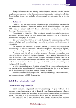 113 
AS PRINCIPAIS PATOLOGIAS: OS GIGANTES DA GERIATRIA 
É importante ressaltar que a presença de incontinência urinária é bastante comum 
no pós-operatório recente de cirurgias prostáticas e, por essa razão, o tratamento definitivo 
dessa condição só deve ser realizado, pelo menos após um ano decorrido da cirurgia 
inicial. 
Tratamento 
Cerca de 10% dos portadores de incontinência pós prostatectomia perdem urina 
por instabilidade detrusora e podem ser tratados através de anticolinérgicos. Nos outros 
90% dos casos, ocorre um predomínio de lesão esfincteriana e a perda urinária decorre da 
diminuição da resistência uretral. 
Nesses casos, o tratamento é feito através de procedimentos não invasivos que 
aumentem a resistência uretral, tais como fisioterapia ou biofeedback que se mostraram de 
baixa eficácia neste grupo de pacientes. 
Em pacientes com incontinência leve a injeção de agentes tais como colágeno, teflon 
ou macroplastique pode ser suficiente para aumentar a resistência uretral restaurando a 
continência. 
Em pacientes que apresentam incontinência severa o tratamento padrão consistirá 
na implantação de um esfíncter artificial. Trata-se de uma prótese composta por 03 partes, 
conectadas entre si e preenchidas por soro que são implantadas cirurgicamente. 
A primeira parte é o cuff que envolve a uretra no bulbo, que é conectado a uma 
bomba que é implantada na parte superior do escroto, e a um reservatório implantado no 
espaço pré-vesical. Todo o sistema é preenchido com solução fisiológica de modo que a 
pressão do reservatório transmitida ao cuff mantém a uretra ocluída. Quando o paciente 
sente desejo miccional, ele ativa a bomba que transfere o líquido do reservatório para o 
cuff, permitindo a micção. 
O esfíncter artificial apresenta eficácia ao redor de 90% no tratamento da incontinência 
pós prostatectomia com melhora significativa da qualidade de vida dos pacientes. Trata-se 
de um procedimento pouco invasivo em bem tolerado em idosos. 
Apresenta como principais complicações à ocorrência de infecção e falência mecânica, 
que podem ocorrer em até 15% dos pacientes. 
5.1.2 Incontinência fecal 
Quadro clínico e epidemiologia 
Continência anal é a capacidade em retardar a eliminação de gases ou de fezes até o 
momento em que for conveniente fazê-lo. Resulta da inter-relação complexa entre volume e 
consistência do conteúdo retal, capacidade de distensão (complacência retal), sensibilidade 
retal e a integridade da musculatura esfinctérica anal, bem como sua inervação. 
A incontinência anal é a incapacidade, em graus variados, de reter a matéria fecal e de 
BlogEnfermagem.com 
 