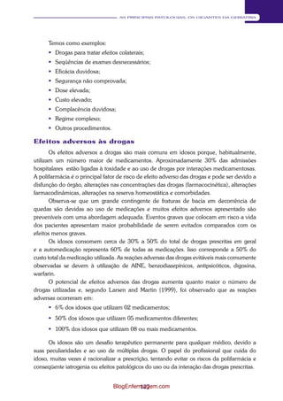 127 
AS PRINCIPAIS PATOLOGIAS: OS GIGANTES DA GERIATRIA 
Temos como exemplos: 
 Drogas para tratar efeitos colaterais; 
 Seqüências de exames desnecessários; 
 Eficácia duvidosa; 
 Segurança não comprovada; 
 Dose elevada; 
 Custo elevado; 
 Complacência duvidosa; 
 Regime complexo; 
 Outros procedimentos. 
Efeitos adversos às drogas 
Os efeitos adversos a drogas são mais comuns em idosos porque, habitualmente, 
utilizam um número maior de medicamentos. Aproximadamente 30% das admissões 
hospitalares estão ligadas à toxidade e ao uso de drogas por interações medicamentosas. 
A polifarmácia é o principal fator de risco de efeito adverso das drogas e pode ser devido a 
disfunção do órgão, alterações nas concentrações das drogas (farmacocinética), alterações 
farmacodinâmicas, alterações na reserva homeostática e comorbidades. 
Observa-se que um grande contingente de fraturas de bacia em decorrência de 
quedas são devidas ao uso de medicações e muitos efeitos adversos apresentado são 
preveníveis com uma abordagem adequada. Eventos graves que colocam em risco a vida 
dos pacientes apresentam maior probabilidade de serem evitados comparados com os 
efeitos menos graves. 
Os idosos consomem cerca de 30% a 50% do total de drogas prescritas em geral 
e a automedicação representa 60% de todas as medicações. Isso corresponde a 50% do 
custo total da medicação utilizada. As reações adversas das drogas evitáveis mais comumente 
observadas se devem à utilização de AINE, benzodiazepínicos, antipsicóticos, digoxina, 
warfarin. 
O potencial de efeitos adversos das drogas aumenta quanto maior o número de 
drogas utilizadas e, segundo Larsen and Martin (1999), foi observado que as reações 
adversas ocorreram em: 
 6% dos idosos que utilizam 02 medicamentos; 
 50% dos idosos que utilizam 05 medicamentos diferentes; 
 100% dos idosos que utilizam 08 ou mais medicamentos. 
Os idosos são um desafio terapêutico permanente para qualquer médico, devido a 
suas peculiaridades e ao uso de múltiplas drogas. O papel do profissional que cuida do 
idoso, muitas vezes é racionalizar a prescrição, tentando evitar os riscos da polifarmácia e 
conseqüente iatrogenia ou efeitos patológicos do uso ou da interação das drogas prescritas. 
BlogEnfermagem.com 
 