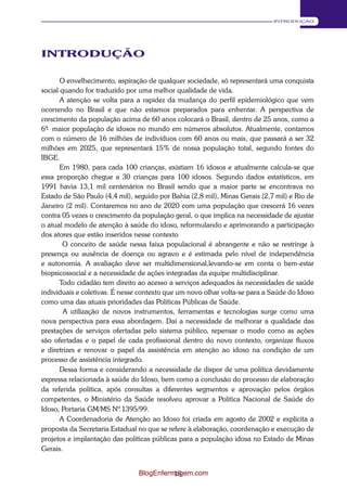 13 
INTRODUÇÃO 
INTRODUÇÃO 
O envelhecimento, aspiração de qualquer sociedade, só representará uma conquista 
social quando for traduzido por uma melhor qualidade de vida. 
A atenção se volta para a rapidez da mudança do perfil epidemiológico que vem 
ocorrendo no Brasil e que não estamos preparados para enfrentar. A perspectiva de 
crescimento da população acima de 60 anos colocará o Brasil, dentro de 25 anos, como a 
6ª- maior população de idosos no mundo em números absolutos. Atualmente, contamos 
com o número de 16 milhões de indivíduos com 60 anos ou mais, que passará a ser 32 
milhões em 2025, que representará 15% de nossa população total, segundo fontes do 
IBGE. 
Em 1980, para cada 100 crianças, existiam 16 idosos e atualmente calcula-se que 
essa proporção chegue a 30 crianças para 100 idosos. Segundo dados estatísticos, em 
1991 havia 13,1 mil centenários no Brasil sendo que a maior parte se encontrava no 
Estado de São Paulo (4,4 mil), seguido por Bahia (2,8 mil), Minas Gerais (2,7 mil) e Rio de 
Janeiro (2 mil). Contaremos no ano de 2020 com uma população que crescerá 16 vezes 
contra 05 vezes o crescimento da população geral, o que implica na necessidade de ajustar 
o atual modelo de atenção à saúde do idoso, reformulando e aprimorando a participação 
dos atores que estão inseridos nesse contexto 
O conceito de saúde nessa faixa populacional é abrangente e não se restringe à 
presença ou ausência de doença ou agravo e é estimada pelo nível de independência 
e autonomia. A avaliação deve ser multidimensional,levando-se em conta o bem-estar 
biopsicossocial e a necessidade de ações integradas da equipe multidisciplinar. 
Todo cidadão tem direito ao acesso a serviços adequados às necessidades de saúde 
individuais e coletivas. É nesse contexto que um novo olhar volta-se para a Saúde do Idoso 
como uma das atuais prioridades das Políticas Públicas de Saúde. 
A utilização de novos instrumentos, ferramentas e tecnologias surge como uma 
nova perspectiva para essa abordagem. Daí a necessidade de melhorar a qualidade das 
prestações de serviços ofertadas pelo sistema público, repensar o modo como as ações 
são ofertadas e o papel de cada profissional dentro do novo contexto, organizar fluxos 
e diretrizes e renovar o papel da assistência em atenção ao idoso na condição de um 
processo de assistência integrado. 
Dessa forma e considerando a necessidade de dispor de uma política devidamente 
expressa relacionada à saúde do Idoso, bem como a conclusão do processo de elaboração 
da referida política, após consultas a diferentes segmentos e aprovação pelos órgãos 
competentes, o Ministério da Saúde resolveu aprovar a Política Nacional de Saúde do 
Idoso, Portaria GM/MS Nº. 1395/99. 
A Coordenadoria de Atenção ao Idoso foi criada em agosto de 2002 e explicita a 
proposta da Secretaria Estadual no que se refere à elaboração, coordenação e execução de 
projetos e implantação das políticas públicas para a população idosa no Estado de Minas 
Gerais. 
BlogEnfermagem.com 
 