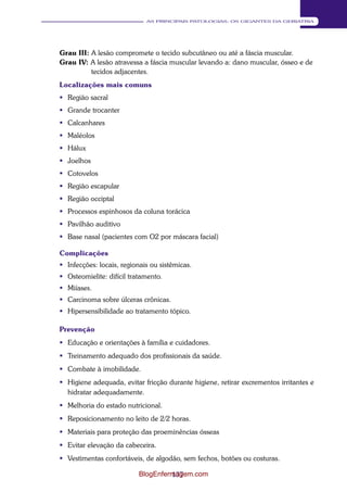 137 
AS PRINCIPAIS PATOLOGIAS: OS GIGANTES DA GERIATRIA 
Grau III: A lesão compromete o tecido subcutâneo ou até a fáscia muscular. 
Grau IV: A lesão atravessa a fáscia muscular levando a: dano muscular, ósseo e de 
tecidos adjacentes. 
Localizações mais comuns 
 Região sacral 
 Grande trocanter 
 Calcanhares 
 Maléolos 
 Hálux 
 Joelhos 
 Cotovelos 
 Região escapular 
 Região occiptal 
 Processos espinhosos da coluna torácica 
 Pavilhão auditivo 
 Base nasal (pacientes com O2 por máscara facial) 
Complicações 
 Infecções: locais, regionais ou sistêmicas. 
 Osteomielite: difícil tratamento. 
 Miíases. 
 Carcinoma sobre úlceras crônicas. 
 Hipersensibilidade ao tratamento tópico. 
Prevenção 
 Educação e orientações à família e cuidadores. 
 Treinamento adequado dos profissionais da saúde. 
 Combate à imobilidade. 
 Higiene adequada, evitar fricção durante higiene, retirar excrementos irritantes e 
hidratar adequadamente. 
 Melhoria do estado nutricional. 
 Reposicionamento no leito de 2/2 horas. 
 Materiais para proteção das proeminências ósseas 
 Evitar elevação da cabeceira. 
 Vestimentas confortáveis, de algodão, sem fechos, botões ou costuras. 
BlogEnfermagem.com 
 
