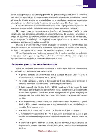 15 
INTRODUÇÃO 
sendo pouco perceptível por um longo período, até que as alterações estruturais e funcionais 
se tornem evidentes. No ser humano, a fase de desenvolvimento alcança sua plenitude no final 
da segunda década, seguida por um período de certa estabilidade, sendo que as primeiras 
alterações do envelhecimento são detectadas no final da terceira década de vida. 
Confort caracterizou o envelhecimento natural como “a progressiva incapacidade de 
manutenção do equilíbrio homeostático em condições de sobrecarga funcional”. 
No nosso corpo, os mecanismos mantenedores da homeostase, desde os mais 
simples aos mais complexos, compõem-se fundamentalmente de sensores. Para manter o 
corpo em equilíbrio, por exemplo, existem os responsáveis pela detecção do desequilíbrio, 
os encarregados da modulação da resposta (centros reguladores), e os efetores que são 
capazes de executar as correções necessárias. 
Durante o envelhecimento, ocorrem alterações do número e da sensibilidade dos 
sensores, do limiar de excitabilidade dos centros reguladores e da eficiência dos efetores, 
facilitando principalmente as quedas, que são muito freqüentes nos idosos. 
O envelhecimento não é uniforme, portanto não é possível escolher um indicador 
único, pode-se dizer que é o conjunto das alterações estruturais e funcionais do organismo 
que se acumulam progressiva e especificamente com a idade. 
Aspectos gerais do envelhecimento 
Além de alterações estruturais e funcionais, a composição corporal vai sofrendo 
modificações importantes com o envelhecimento: 
 A gordura corporal vai aumentando com o avançar da idade (aos 75 anos, é 
praticamente o dobro daquela aos 25 anos); 
 No tecido subcutâneo, ocorre a diminuição do tecido adiposo dos membros e 
aumento no tronco, caracterizando a chamada gordura central; 
 A água corporal total diminui (15% – 20%), principalmente às custas da água 
intracelular, com redução dos componentes intra e extracelulares, principalmente 
os íons sódio e potássio, provocando maior susceptibilidade a graves complicações 
conseqüentes das perdas líquidas e maior dificuldade à reposição do volume 
perdido; 
 A retração do componente hídrico, associado ao aumento da gordura corporal 
(20% – 40%) poderá contribuir para a alteração da absorção, metabolização e 
excreção das drogas no idoso. 
 A redução da albumina altera o transporte de diversas drogas no sangue; 
 O metabolismo basal diminui de 10% a 20% com o progredir da idade, o que 
deve ser levado em conta quando calculamos as necessidades calóricas diárias do 
idoso; 
 A tolerância à glicose também se altera, criando, às vezes, dificuldade para se 
diagnosticar o diabetes, apesar de ser uma doença que incide com muita freqüência 
no idoso. 
BlogEnfermagem.com 
 