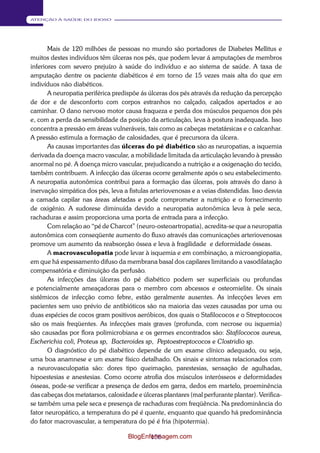 156 
ATENÇÃO À SAÚDE DO IDOSO 
Mais de 120 milhões de pessoas no mundo são portadores de Diabetes Mellitus e 
muitos destes indivíduos têm úlceras nos pés, que podem levar á amputações de membros 
inferiores com severo prejuízo à saúde do indivíduo e ao sistema de saúde. A taxa de 
amputação dentre os paciente diabéticos é em torno de 15 vezes mais alta do que em 
indivíduos não diabéticos. 
A neuropatia periférica predispõe ás úlceras dos pés através da redução da percepção 
de dor e de desconforto com corpos estranhos no calçado, calçados apertados e ao 
caminhar. O dano nervoso motor causa fraqueza e perda dos músculos pequenos dos pés 
e, com a perda da sensibilidade da posição da articulação, leva à postura inadequada. Isso 
concentra a pressão em áreas vulneráveis, tais como as cabeças metatársicas e o calcanhar. 
A pressão estimula a formação de calosidades, que é precursora da úlcera. 
As causas importantes das úlceras do pé diabético são as neuropatias, a isquemia 
derivada da doença macro vascular, a mobilidade limitada da articulação levando à pressão 
anormal no pé. A doença micro vascular, prejudicando a nutrição e a oxigenação do tecido, 
também contribuem. A infecção das úlceras ocorre geralmente após o seu estabelecimento. 
A neuropatia autonômica contribui para a formação das úlceras, pois através do dano à 
inervação simpática dos pés, leva a fistulas arteriovenosas e a veias distendidas. Isso desvia 
a camada capilar nas áreas afetadas e pode comprometer a nutrição e o fornecimento 
de oxigênio. A sudorese diminuída devido a neuropatia autonômica leva à pele seca, 
rachaduras e assim proporciona uma porta de entrada para a infecção. 
Com relação ao “pé de Charcot” (neuro-osteoartropatia), acredita-se que a neuropatia 
autonômica com conseqüente aumento do fluxo através das comunicações arteriovenosas 
promove um aumento da reabsorção óssea e leva à fragilidade e deformidade ósseas. 
A macrovasculopatia pode levar à isquemia e em combinação, a microangiopatia, 
em que há espessamento difuso da membrana basal dos capilares limitando a vasodilatação 
compensatória e diminuição da perfusão. 
As infecções das úlceras do pé diabético podem ser superficiais ou profundas 
e potencialmente ameaçadoras para o membro com abcessos e osteomielite. Os sinais 
sistêmicos de infecção como febre, estão geralmente ausentes. As infecções leves em 
pacientes sem uso prévio de antibióticos são na maioria das vezes causadas por uma ou 
duas espécies de cocos gram positivos aeróbicos, dos quais o Stafilococos e o Streptococos 
são os mais freqüentes. As infecções mais graves (profunda, com necrose ou isquemia) 
são causadas por flora polimicrobiana e os germes encontrados são: Stafilococos aureus, 
Escherichia coli, Proteus sp, Bacteroides sp, Peptoestreptococos e Clostridio sp. 
O diagnóstico do pé diabético depende de um exame clínico adequado, ou seja, 
uma boa anamnese e um exame físico detalhado. Os sinais e sintomas relacionados com 
a neurovasculopatia são: dores tipo queimação, parestesias, sensação de agulhadas, 
hipoestesias e anestesias. Como ocorre atrofia dos músculos interósseos e deformidades 
ósseas, pode-se verificar a presença de dedos em garra, dedos em martelo, proeminência 
das cabeças dos metatarsos, calosidade e úlceras plantares (mal perfurante plantar). Verifica- 
se também uma pele seca e presença de rachaduras com freqüência. Na predominância do 
fator neuropático, a temperatura do pé é quente, enquanto que quando há predominância 
do fator macrovascular, a temperatura do pé é fria (hipotermia). 
BlogEnfermagem.com 
 