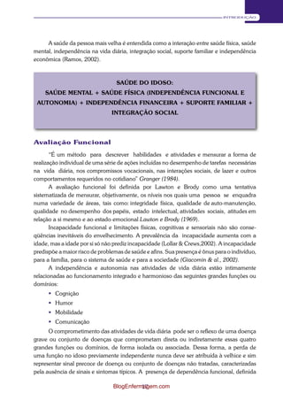17 
INTRODUÇÃO 
A saúde da pessoa mais velha é entendida como a interação entre saúde física, saúde 
mental, independência na vida diária, integração social, suporte familiar e independência 
econômica (Ramos, 2002). 
SAÚDE DO IDOSO: 
SAÚDE MENTAL + SAÚDE FÍSICA (INDEPENDÊNCIA FUNCIONAL E 
AUTONOMIA) + INDEPENDÊNCIA FINANCEIRA + SUPORTE FAMILIAR + 
INTEGRAÇÃO SOCIAL 
Avaliação Funcional 
“É um método para descrever habilidades e atividades e mensurar a forma de 
realização individual de uma série de ações incluídas no desempenho de tarefas necessárias na vida diária, nos compromissos vocacionais, nas interações sociais, de lazer e outros 
comportamentos requeridos no cotidiano” Granger (1984). 
A avaliação funcional foi definida por Lawton e Brody como uma tentativa 
sistematizada de mensurar, objetivamente, os níveis nos quais uma pessoa se enquadra numa variedade de áreas, tais como: integridade física, qualidade de auto-manutenção, qualidade no desempenho dos papéis, estado intelectual, atividades sociais, atitudes em 
relação a si mesmo e ao estado emocional Lawton e Brody (1969). 
Incapacidade funcional e limitações físicas, cognitivas e sensoriais não são conse- 
qüências inevitáveis do envelhecimento. A prevalência da incapacidade aumenta com a 
idade, mas a idade por si só não prediz incapacidade (Lollar & Crews,2002). A incapacidade 
predispõe a maior risco de problemas de saúde e afins. Sua presença é ônus para o indivíduo, 
para a família, para o sistema de saúde e para a sociedade (Giacomin & al., 2002). 
A independência e autonomia nas atividades de vida diária estão intimamente 
relacionadas ao funcionamento integrado e harmonioso das seguintes grandes funções ou 
domínios: 
 Cognição 
 Humor 
 Mobilidade 
 Comunicação 
O comprometimento das atividades de vida diária pode ser o reflexo de uma doença 
grave ou conjunto de doenças que comprometam direta ou indiretamente essas quatro 
grandes funções ou domínios, de forma isolada ou associada. Dessa forma, a perda de 
uma função no idoso previamente independente nunca deve ser atribuída à velhice e sim 
representar sinal precoce de doença ou conjunto de doenças não tratadas, caracterizadas 
pela ausência de sinais e sintomas típicos. A presença de dependência funcional, definida 
BlogEnfermagem.com 
 