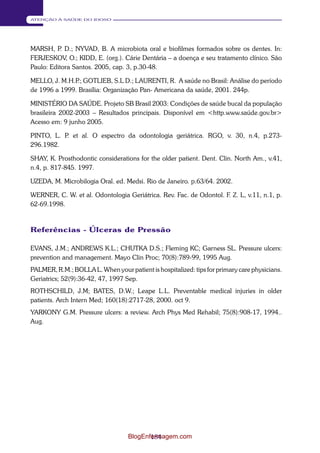 184 
ATENÇÃO À SAÚDE DO IDOSO 
MARSH, P. D.; NYVAD, B. A microbiota oral e biofilmes formados sobre os dentes. In: 
FERJESKOV, O.; KIDD, E. (org.). Cárie Dentária – a doença e seu tratamento clínico. São 
Paulo: Editora Santos. 2005, cap. 3, p.30-48. 
MELLO, J. M.H.P.; GOTLIEB, S.L D.; LAURENTI, R. A saúde no Brasil: Análise do período 
de 1996 a 1999. Brasília: Organização Pan- Americana da saúde, 2001. 244p. 
MINISTÉRIO DA SAÚDE. Projeto SB Brasil 2003: Condições de saúde bucal da população 
brasileira 2002-2003 – Resultados principais. Disponível em <http.www.saúde.gov.br> 
Acesso em: 9 junho 2005. 
PINTO, L. P. et al. O espectro da odontologia geriátrica. RGO, v. 30, n.4, p.273- 
296.1982. 
SHAY, K. Prosthodontic considerations for the older patient. Dent. Clin. North Am., v.41, 
n.4, p. 817-845. 1997. 
UZEDA, M. Microbilogia Oral. ed. Medsi. Rio de Janeiro. p.63/64. 2002. 
WERNER, C. W. et al. Odontologia Geriátrica. Rev. Fac. de Odontol. F. Z. L, v.11, n.1, p. 
62-69.1998. 
Referências - Úlceras de Pressão 
EVANS, J.M.; ANDREWS K.L.; CHUTKA D.S.; Fleming KC; Garness SL. Pressure ulcers: 
prevention and management. Mayo Clin Proc; 70(8):789-99, 1995 Aug. 
PALMER, R.M.; BOLLA L. When your patient is hospitalized: tips for primary care physicians. 
Geriatrics; 52(9):36-42, 47, 1997 Sep. 
ROTHSCHILD, J.M; BATES, D.W.; Leape L.L. Preventable medical injuries in older 
patients. Arch Intern Med; 160(18):2717-28, 2000. oct 9. 
YARKONY G.M. Pressure ulcers: a review. Arch Phys Med Rehabil; 75(8):908-17, 1994.. 
Aug. 
BlogEnfermagem.com 
 