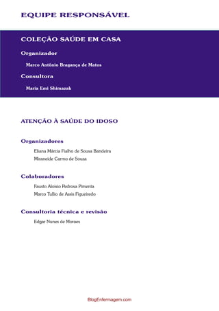 EQUIPE RESPONSÁVEL 
COLEÇÃO SAÚDE EM CASA 
Organizador 
Marco Antônio Bragança de Matos 
Consultora 
Maria Emi Shimazak 
ATENÇÃO À SAÚDE DO IDOSO 
Organizadores 
Eliana Márcia Fialho de Sousa Bandeira 
Miraneide Carmo de Souza 
Colaboradores 
Fausto Aloisio Pedrosa Pimenta 
Marco Tullio de Assis Figueiredo 
Consultoria técnica e revisão 
Edgar Nunes de Moraes 
BlogEnfermagem.com 
 