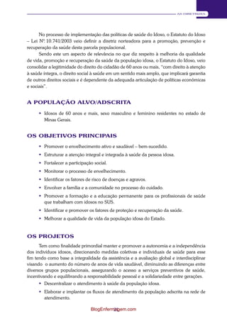 21 
AS DIRETRIZES 
No processo de implementação das políticas de saúde do Idoso, o Estatuto do Idoso 
– Lei Nº. 10.741/2003 veio definir a diretriz norteadora para a promoção, prevenção e 
recuperação da saúde desta parcela populacional. 
Sendo este um aspecto de relevância no que diz respeito à melhoria da qualidade 
de vida, promoção e recuperação da saúde da população idosa, o Estatuto do Idoso, veio 
consolidar a legitimidade do direito do cidadão de 60 anos ou mais, “com direito à atenção 
à saúde íntegra, o direito social à saúde em um sentido mais amplo, que implicará garantia 
de outros direitos sociais e é dependente da adequada articulação de políticas econômicas 
e sociais”. 
A POPULAÇÃO ALVO/ADSCRITA 
 Idosos de 60 anos e mais, sexo masculino e feminino residentes no estado de 
Minas Gerais. 
OS OBJETIVOS PRINCIPAIS 
 Promover o envelhecimento ativo e saudável – bem-sucedido. 
 Estruturar a atenção integral e integrada à saúde da pessoa idosa. 
 Fortalecer a participação social. 
 Monitorar o processo de envelhecimento. 
 Identificar os fatores de risco de doenças e agravos. 
 Envolver a família e a comunidade no processo do cuidado. 
 Promover a formação e a educação permanente para os profissionais de saúde 
que trabalham com idosos no SUS. 
 Identificar e promover os fatores de proteção e recuperação da saúde. 
 Melhorar a qualidade de vida da população idosa do Estado. 
OS PROJETOS 
Tem como finalidade primordial manter e promover a autonomia e a independência 
dos indivíduos idosos, direcionando medidas coletivas e individuais de saúde para esse 
fim tendo como base a integralidade da assistência e a avaliação global e interdisciplinar 
visando o aumento do número de anos de vida saudável, diminuindo as diferenças entre 
diversos grupos populacionais, assegurando o acesso a serviços preventivos de saúde, 
incentivando e equilibrando a responsabilidade pessoal e a solidariedade entre gerações. 
 Descentralizar o atendimento à saúde da população idosa. 
 Elaborar e implantar os fluxos de atendimento da população adscrita na rede de 
atendimento. 
BlogEnfermagem.com 
 